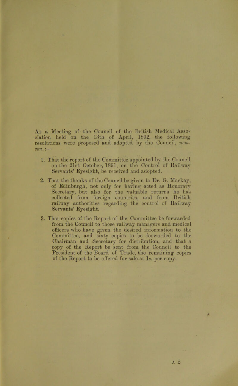 At a Meeting of the Council of the British Medical Asso- ciation held on the 13th of April, 1892, the following resolutions were proposed and adopted by the Council, nem. con.:— 1. That the report of the Committee appointed by the Council on the 21st October, 1891, on the Control of Railway Servants’ Eyesight, be received and adopted. 2. That the thanks of the Council be given to Dr. G. Mackay, of Edinbxirgh, not only for having acted as Honorary Secretary, but also for the valuable returns he has collected from foreign countries, and from British railway authorities regarding the control of Railway Servants’ Eyesight. 3. That copies of the Report of the Committee be forwarded from the Council to those railway managers and medical officers who have given the desired information to the Committee, and sixty copies to be forwarded to the Chairman and Secretary for distribution, and that a copy of the Report be sent from the Council to the President of the Board of Trade, the remaining copies of the Report to be offered for sale at Is. per copy.