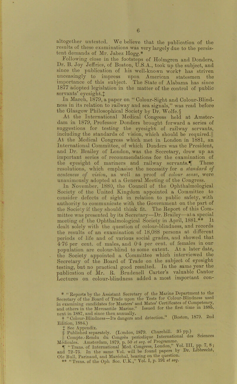 I ji altogether untested. We believe tliat the publication of the results of these examinations was very largely due to the persis- tent demands of Mr. Jabez Hogg.* '* Following close in the footsteps of Holmgren and Donders, j, Fr. B. Joy Jeffries, of Boston, XJ.S.A., took np the subject, and since the publication of his well-known workf has striven unceasingly to impress upon American statesmen the importance of this subject. The State of Alabama has since 1877 adopted legislation in the matter of the control of public iSi servants’ eyesight.J i': In March, 1879, a paper on “ Colour-Sight and Colour-Bliud- Ij.i ness in its relation to railway and sea signals,” was read before the Glasgow Philosophical Society by Dr. Wolfe. § At the International Medical Congress held at Amstei’- dam in 1879, Professor Donders brought forward a series of suggestions for testing the eyesight of railway servants, including the standards of vision, which should be required.|j At the Medical Congress which met in London in 1881, an ,, International Committee, of which Donders was the President, ji and Dr, Brailey of London, was the Secretary, drew up an Ij’ important series of recommendations for the examination of i' the eyesight of mariners and railway servants.^ These resolutions, which emjrhasise the necessity for a standard of acuteness of vision, as well as proof of colour sense, were unanimously adoj)tod at a General Meeting of the Congress. In November, 1880, the Council of the Ojrhthalmological ; Society of the United Kingdom appointed a Committee to consider defects of sight in relation to public safety, with ''I authority to communicate with the Government on the part of the Society if they should think fit. The Repoi’t of this Com- mittee was presented by its Secretary—Dr. Brailey—at a special meeting of the Ophthalmological Society in April, 1881.** It dealt solely with the question of colour-blindness, and records the results of an examination of 18,088 persons at different . periods of life and of various social grades, and showed that !\ 4'7G per cent, of males, and 0'4 per cent, of females in our population are colour-blind to some extent. At a later date, I,. . the Society appointed a Committee which interviewed the Secretary of the Board of Trade on the subject of eyesight .[• testing, but no practical good resulted. In the same year the • publication of Mr. 11. Brudenell Carter’s valuable Cantor Lectures on colour-blindness added a most important con- !!•' i I ' * “ Reports by the Assistant Secretary of the Marine Department to the ;j ■ Secretary of the Board of Trade upon the Tests for Colour-Blindness used ,• in examining candidates for Masters’ and Mates’ Certificates of Competency, ■ J and others in the Mercantile Marine.” Issued for the first time in 1885, ji . next in 1887, and since then annually. 11* -j- “Colour-Blindness—Its dangers and detection.” (Boston, 1879. 2nd I ,, Edition, 1884.) j ' X Appendix. , § Published separately. (London, 1879. Clmrchill. 35 pp.) I i || Compte.-Rendu du Congres periodique International des Sciences , Medicalcs. Amsterdam, 1879, p. 50 et seq. of Programme. ^ “Trans, of International Med. Congress, London,” 'PP' :• and 72-75. In the same Vol. will be found papers by Dr. Libbreclit, . ' Ole Bull, Parinaud, and Marechal, bearing on the question. ; ** “Trans, of the Oph Soc. D.K.,” Vol. I, p. 191 et seq.