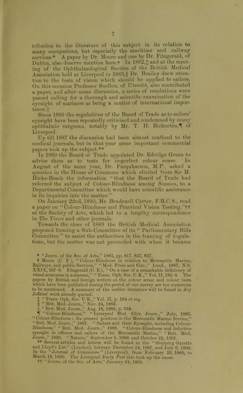 tributiou to the litei’ature of this subject in its relation to many occupations, but especially the maritime and railway services.* * * § A paper by Dr. Moore and one by Dr. Fitzgerald, of Dublin, also deserve mention here.f In 1882, J and at the meet- ing of the Ophthalmological Section of the British Medical Association held at Liverpool in 1883,§ Dr. Brailey drew atten- tion to the tests of vision which should be applied to sailors. On this occasion Professoi' Snellen, of Utrecht, also contributed a paper, and after some discussion, a series of resolutions were passed calling for a thorough and scientilic examination of the eyesight of mariners as being a matter of international impor- tance. || Since 1886 the regulations of the Board of Trade as to sailors’ eyesight have been repeatedly criticised and condemned by many ophthalmic surgeons, notably by Mr. T. H. Bickerton,*[[ ot Liverpool. Up till 1887 the discussion had been almost confined to the medical journals, but iu that year some important commercial papers took up the subject.** In 1889 the Board of Trade appointed Dr. Edridge Green to advise them as to tests for imperfect colour sense. In August of the same year. Dr. Farquharson, M.P., asked a question in the House of Commons which elicited from Sir M. Hicks-Beach the information “ that the Board of Trade had referred the subject of Colour-Blindness among Seamen, to a Departmental Committee which would have scientific assistance in its inquiries into the matter.” On January 22nd, 1890, Mr. Brudenell Carter, F.R.C.S., read a paper on “ Colour-Blindness and Practical Vision Testing,’’ft at the Society of Arts, which led to a lengthy correspondence in The Times and other journals. Towards the close of 1889 the British Medical Association proposed forming a Sub-Committee of its “ Parliamentary Bills Committee ” to assi.st the authorities in the framing: of regula- tions, but the matter was not proceeded with when it became * “ Joum. of the Soc. of Arts,” 1881, pp. 817, 827, 837. t Moore (C. F.), “ Colour-Blindness in relation to Mercantile Marine, Eadways, and public Services,” “ Med. Press and Circ.,” Lond., 1887, N.S. XXIX, 537-9. Fitzgerald (C. E.), “ On a case of a remarkable deficiency of visual acuteness in a seaman,” “ Trans. Opli. Soc. U.K.,” Vol. II, 182-4. The papers by British and foreign writers on the colour sense and colour tests ■which have been published during the period of our survey are too numerous to be mentioned. A summary of the earlier literature will be found in Joy Jeffries’ work already quoted. X “ Trans. Oph. Soc. U.K.,” Vol. II, p. 184 el seq. § “ Brit. Med. Journ.,” Nov. 24, 1883. II “ Brit. Med. Journ.,” Aug. 18, 1883, p. 334. if “Colour-Blindness,” “Liverpool Med. Chir. Journ.,” July, 1886. “Colour-Blindness : Its present position in the Mercantile Marine Service,” “Brit. Med. Joum.,” 1887. “ Sailors and their Eyesight, including Colour- Blindness,” “ Brit. Med. Journ.,” 1888. “ Colour-Blindness and defective eyesight in officers and sailors of the Mercantile Marine,” “Brit. Med. Joum.,” 1890. “ Nature,” September 5, 1889, and October 22, 1891. ** Several articles and letters will be found in the “ Shipping Gazette and Lloyd’s List” (London), between Deecmber 24, 1887, and July 9, 1890. In the “Journal of Commerce” (Liverpool), from February 23, 1889, to March 18, 1890. The Liverpool Lailp I'osl also took up the cause. tt “Journ. of the Soc. of Arts,” January 24, 1890.