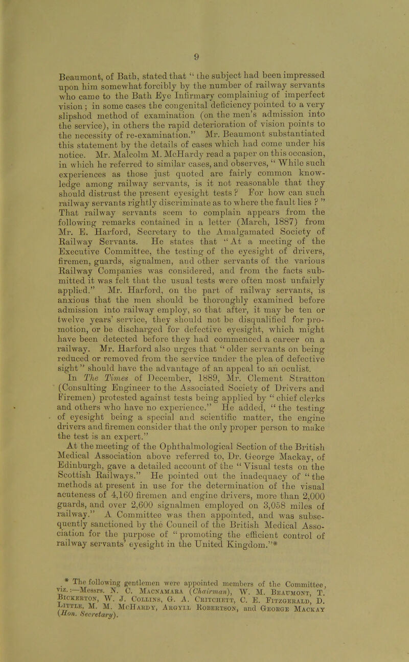 Beaumont, of Bath, stated that “ the subject had been impressed upon him somewhat forcibly by the number of railway servants who came to the Bath Eye Infirmary complaining of imperfect vision ; in some cases the congenital deficiency pointed to a very slipshod method of examination (on the men’s admission into the service), in others the rapid deterioration of vision points to the necessity of re-examination.” Mr. Beaumont substantiated this statement by the details of cases which had come under his notice. Mr. Malcolm M. McHardy read a paper on this occasion, in wliich he referred to similar cases, and observes, “ While such experiences as those just quoted are fairly common know- ledge among railway servants, is it not reasonable that they should distrust the present eyesight tests? For how can such railway servants rightly discriminate as to where the fault lies ? ” That railway servants seem to complain appears from the following remarks contained in a letter (March, 1887) from Mr. E. Harford, Secretary to the Amalgamated Society of Railway Servants. He states that ‘‘At a meeting of the Executive Committee, the testing of the eyesight of drivers, firemen, guards, signalmen, and other servants of the various Railway Companies was considered, and from the facts sub- mitted it was felt that the usual tests were often most unfairly applied.” Mr. Harford, on the part of railway servants, is anxious that the men should be thoroughly examined before admission into railway employ, so that after, it may be ten or twelve years’ service, they should not be disqualified for pro- motion, or be discharged for defective eyesight, which might have been detected before they had commenced a career on a railway. Mr. Harford also urges that “ older servants on being- reduced or removed from the service under the plea of defective sight” should have the advantage of an appeal to ah oculist. In The Times of Hecember, 1889, Mr. Clement Stratton (Consulting Engineer to the Associated Society of Drivers and Firemen) protested against tests being applied by “ chief clerks and others who have no experience.” He added, “ the testing of eyesight being a special and scientific matter, the engine drivers and firemen consider that the only proper person to make the test is an expert.” At the meeting of the Ophthalmological Section of the British Medical Association above referred to, Dr. George Mackay, of Edinburgh, gave a detailed account of the “ Visual tests on the Scottish Railways.” He pointed out the inadequacy of “the methods at present in use for the determination of the visual acuteness of 4,160 firemen and engine drivers, more than 2,000 guards, and over 2,600 signalmen employed on 3,058 miles of railway.” A Committee was then appointed, and was subse- quently sanctioned by the Council of the British Medical Asso- ciation for the purpose of “ promoting the efficient control of railway servants’ ey^esight in the United Kingdom.”* The following gentlemen were appointed members of the Committee, •nz.Messrs. N. C. Macnamaba (Chairman), W. M. Beaumont T.' Bickekton, W. J. Collins, G-. A. Cbitciiett, C. E. Eitzgebali)’, D.' Bittle, M. M. McUabdy, Abgyll Kobebtson, ami Geobge Mackay (Jlon. Secretary),