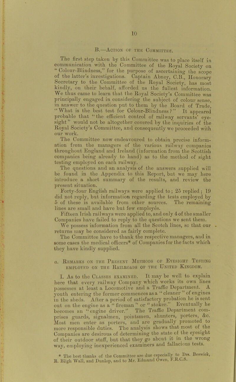 B.—Actjon 01)' THK Committee. The first step taken by this Committee was to place itself in communication with the Committee of the Royal Society on “ Colour-Blindness,” for the purpose of ascertaining the scope of the latter’s in-vestigations. Captain Abney, C.B., Honorary Secretary to the Committee of the Royal Society, has most kindly, on theii* behalf, afforded us the fullest information. We thus came to learn that the Royal Society’s Committee was principally engaged in considering the subject of colour sense, in answer to the question put to them by the Board of Trade, “What is the best test for Colour-Blindness?” It appeared probable that “the efficient control of railway servants’ eye- sight ” would not be altogether covered by the inquiries of the Royal Society’s Committee, and consequently we proceeded with our work. The Committee now endeavoured to obtain precise inform- ation from the managers of the various railway companies throughout England and Ireland (information from the Scottish companies being ab-eady to hand) as to the method of sight testing employed on each railway. The questions and an analysis of the answers supplied will be found in the Appendix to this Report, but we may here introduce a short summary of the i-esults, and review the l)resent situation. Forty-four English railways were applied to ; 25 replied ; 19 did not reply, but information regarding the tests employed by 5 of these is available from other sources. The remaining lines are .small and have but few employes. Fifteen Irish railways were applied to, and only 4 of the smaller Companies have failed to reply to the questions we sent them. Wo possess information from all the Scotch lines, so that our . returns may be considered as fairly complete. The Committee have to thank the respective managers, and in some cases the medical olhcei’s* of Companies for the facts which they have kindly supplied. a. Remakks on the Present Methods of Eyesight Testing EMPEOYEI) ON THE RAILROADS OF THE UNITED KINGDOM. I. As to the Classes examined. It may be well to explain here that every railway Company which works its own lines possesses at least a Locomotive and a Traffic Department. A youth entering the former commences as a “ cleaner ” of engines in the sheds. After a period of satisfactory probation he is sent out on the engine as a “ fireman ” or “ stoker.” Eventually he becomes an “ engine driver.” The Traffic Department com- prises guards, signalmen, pointsmen, shunters, porters, &c. Most men enter as porters, and are gradually promoted to more responsible duties. The analysis shows that mo.st of the Companies are desirous of determining the state of the eyesight of their outdoor staff, but that they go about it in the wrong way, employing inexperienced examiners and fallacious tests. * The best thanks of the Committee are due especially P^s. Beswick, E. Biigb Wall, and Dunlop, and to Mr. Edmund Owen, l.E.C.o.