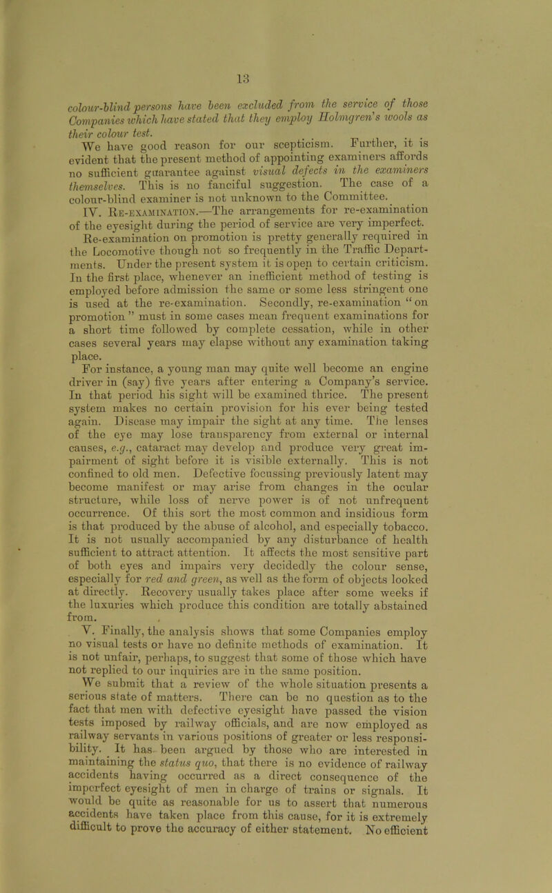 colouT-hlUid persons hiive been excluded from the service of those Companies which have stated that they employ Holmgren s wools as their colcnir test. We have good reason for our scepticism. Further, it is evident that the present method of appointing examiners affords no sufficient guarantee against visual defects in the examiners themselves. This is no fanciful suggestion, The case of a colour-blind examiner is not unknown to the Committee.^ IV. Re-examination.—The arrangements for re-examination of the eyesight during the period of service are veiy imperfect. Re-examination on promotion is pretty generally required in the Locomotive though not so frequently in the Traffic Depart- ments. Under the present system it is open to certain criticism. In the first place, whenever an inefficient method of testing is employed before admission the same or some less stringent one is used at the re-examination. Secondly, re-examination “ on promotion ” must in some cases mean frequent examinations for a short time followed by complete cessation, while in other cases several years may elapse without any examination taking place. For instance, a young man may quite well become an engine driver in (say) five years after entering a Company’s service. In that period his sight will be examined thrice. The present system makes no certain provision for his ever being tested again. Disease may impair the sight at any time. The lenses of the eye may lose transparency from external or internal causes, e.g., cataract may develop and produce very great im- pairment of sight before it is visible externally. This is not confined to old men. Defective focussing previously latent may become manifest or may arise from changes in the ocular structure, while loss of nerve power is of not unfrequent occurrence. Of this sort the most common and insidious form is that produced by the abuse of alcohol, and especially tobacco. It is not usually accompanied by any disturbance of health sufficient to attract attention. It affects the most sensitive part of both eyes and impaii’s very decidedly the colour sense, especially for red and green, as well as thefoi-m of objects looked at directly. Recovery usually takes place after some weeks if the luxuries which produce this condition are totally abstained from. V. Finally, the analysis shows that some Companies employ no visual tests or have no definite methods of examination. It is not unfair, perhaps, to suggest that some of those which have not replied to our inquiries are iu the same position. We submit that a review of the whole situation presents a serious state of matters. There can be no question as to the fact that men with defective eyesight have passed the vision tests imposed by railway officials, and are now employed as railway servants in various positions of greater or less responsi- bility. ^ It has-been argued by those who are interested in maintaining the status quo, that there is no evidence of railway accidents having occurred as a direct consequence of the imperfect eyesight of men in charge of trains or signals. It would be quite as reasonable for us to assert that numerous accidents have taken place from this cause, for it is extremely difficult to prove the accuracy of either statement. No efficient