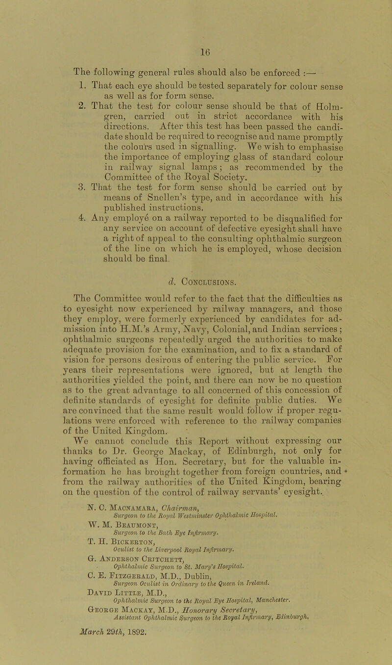 The following general rules should also be enforced :— 1. That each eye should be tested separately for colour sense as well as for form sense. 2. That the test for colour sense should be that of Eolm- gren, carried out in strict accordance with his directions. After this test has been passed the candi- date should be required to recognise and name promptly the colours used in signalling. We wish to emphasise the importance of employing glass of standard colour in railway signal lamps; as recommended by the Committee of the Royal Society. 3. That the test for form sense should be carried out by means of Snellen’s ty|3e, and in accordance with his published instructions. 4. Any employe on a railway reported to be disqualified for any service on account of defective eyesight shall have a right of ajipeal to the consulting ophthnlmic surgeon of the line on which he is employed, whose decision should be final. cl. Conclusions. The Committee would refer to the fact that the difficulties as to eyesight now experienced by railway managers, and those they employ, were formerly experienced by candidates for ad- mission into H.M.’s Army, Ravy, Colonial,and Indian services; ophthalmic surgeons repeatedly urged the authorities to make adequate provision for the examination, and to fix a standard of vision for pensoms desirous of entering the public service. For years their representations were ignored, but at length the authorities yielded the point, and there can noAV be no question ns to the great advantage to all concerned of this concession of definite standards of eyesight for definite public duties. We are convinced that the same result would follow if proper regu- lations were enforced Avith reference to the railway companies of the United Kingdom. We cannot conclude this Report without expressing our thanks to Dr. George Mackay, of Edinburgh, not only for having officiated as Hon. Secretary, but for the valuable in- formation he has brofight together from foreign countries, and * from the railway authorities of the United Kingdom, bearing on the question of the control of railway servants’ eyesight. N. C. Macnamaea, Chairman, Surgeon to the Royal IVeatminsler Ophthalmic Hospital. W. M. Beaumont, Surgeon to the Bath Eye li\ft,rmiry. T. H. Bickeeton, Oculist to the Liverpool Royal Infirmary. G. Andeeson Ceitchett, Ophthalmic Surgeon to St. Mary's Hospital. C. B. Fitzgeeald, M.D., Dublin, Surgeon Oculist in Ordinary to the Queen in Ireland. David Little, M.D., Ophthalmic Surgeon to the Royal Eye Hospital, Manchester. Q-eoege Mackay, M.D., Honorary Secretary, Assistant Ophthalmic Surgeon to the Royal Infirmary, Edinburgh, March 2Qth, 1892.