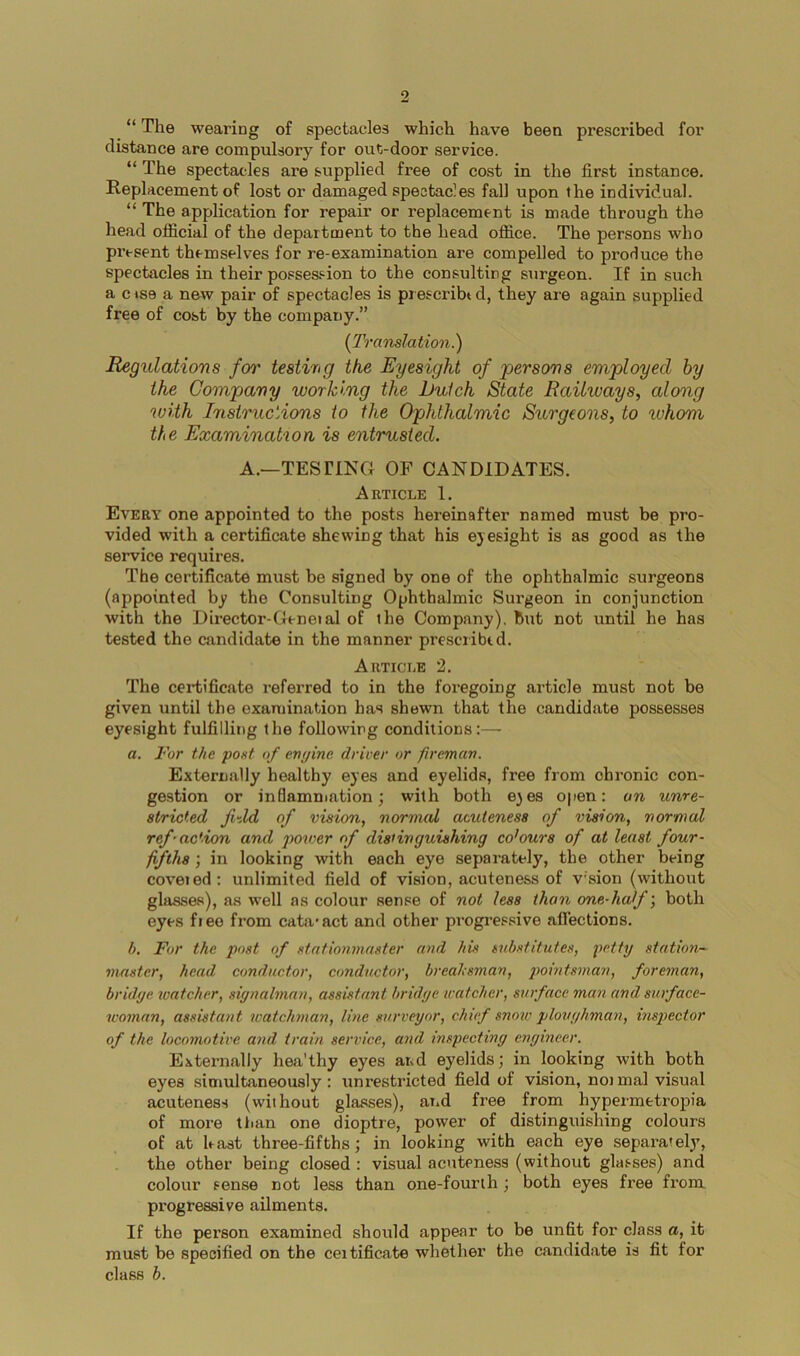 9 “ The wearing of spectacles which have been prescribed for distance are compulsory for out-door service. “ The spectacles ax’e supplied free of cost in the firvst instance. Replacement of lost or damaged spectacles fall upon the individual. “ The application for repair or replacement is made through the head official of the department to the head office. The persons who present themselves for re-examination are compelled to produce the spectacles in their posses.‘-ion to the consulting surgeon. If in such a c»se a new pair of spectacles is prescribtd, they are again supplied free of cost by the company.” {Translation.) angulations foi' testing the Eyesight of ^persons employed by the Company working the Dutch State Railways, along with Instructions to the Ophthalmic Surgeons, to whom the Examination is entrusted. A.—TESTING OF CANDIDATES. Article 1. Every one appointed to the posts hereinafter named must be pro- vided with a certificate shewing that his eyesight is as good as the service requires. The certificate must be signed by one of the ophthalmic surgeons (appointed by the Consulting Ophthalmic Surgeon in conjunction with the Director-Gt-neial of ihe Company), but not until he has tested the candidate in the manner prescribtd. Article 2. The certificate referred to in the foregoing article must not be given until the examination has shewn that the candidate possesses eyesight fulfilling the following conditions:—• a. For the post of engine drirer or fireman. Externally healthy eyes and eyelids, free from chronic con- ge.stion or inflamniation; with both e^es open: an unre- stricted fi-Xd of vision, normal acuteness of vision, normal ref'action and poiver of distinguishing cohurs of at least four- fifths \ in looking with each eye separately, the other being coveied: unlimited field of vision, acuteness of vsion (without glasses), as well as colour sense of not less than one-half; both eyes fieo from cata-act and other pi-ogressive aflections. b. For the post of stntionmaster and his tubstitutes, petty station- master, head conductor, conductor, breaUsman, pointsman, foreman, bridge watcher, signalman, assistant bridge watcher, surface man and surface- woman, assistant watchman, line surveyor, chief snow ploughman, inspector of the locomotive and train service, and inspecting engineer. Externally hea'thy eyes and eyelids; in looking with both eyes simultaneously: unrestricted field of vision, noimal visual acuteness (without glasses), aiid free from hypermetropia of more than one dioptre, power of distinguishing colours of at hast three-fifths; in looking with each eye separately, the other being closed : visual acuteness (without glasses) and colour sense not less than one-fourih; both eyes free from progressive ailments. If the person examined should appear to be unfit for class a, it must be specified on the ceitificate whether the candidate is fit for class b.