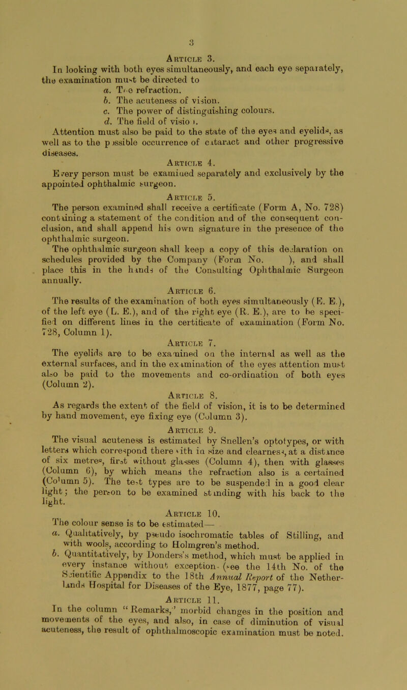 Article 3. In looking with both eyes simultaneously, and each eye separately, the examination mu^t be directed to a. T< 0 refraction. h. The acuteness of vision. c. The power of distinguishing colours. d. The field of visio t. Attention must also be paid to the state of the eyes and eyelids, as well as to the p rssible occurrence of c itaract and other progressive diseases. Article 4. E/ery person must be examined separately and exclusively by the appointed ophthalmic surgeon. Article 5. The person examined shall receive a certificate (Form A, No. 728) conttining a statement of the condition and of the consequent con- clusion, and shall append his own signature in the presence of the ophthalmic surgeon. The ophthalmic surgeon shall keep a copy of this declaration on schedules provided by the Company (Form No. ), and shall place this in the hinds of the Consulting Ophthalmic Surgeon annually. Article 6. The results of the examination of both eyes simultaneously (E. E ), of the left eye (L. E.), and of the right eye (R. E.), are to be speci- fied on ditFerenc lines in the certificate of examination (Form No. 728, Column 1). Article 7. The eyelids are to be examined on the internal as well as the external surfaces, and in the examination of the eyes attention must aloo be paid to the movements and co-ordination of both eyes (Column 2). Article 8. As regards the extent of the field of vision, it is to be determined by hand movement, eye fixing eye (Column 3). Article 9. The visual acuteness is estimated by Snellen’s optotypes, or with letters which correspond there 'ith in size and clearnes-i, at a distance of six metres, first ^vithout glasses (Column 4), then with glaases (Column 6), by which means the refraction also is a certained (Co'umn 5). The test types are to be suspended in a good clear light; the person to be examined stindine with his back to the light. Article 10. The colour sense is to be estimated— а. Qualitatively, by pseudo isochromatic tables of Stilling, and with wools, according to Holmgren’s method. б. Quantitatively, by Donders’s method, which must be applied in every instance without exception- (see the 14th No. of the Scientific Appendix to the 18th Annual Report of the Nether- land.s Hospital for Diseases of the Eye, 1877, page 77). Article 11. In the column “ Remarks, ’ morbid changes in the position and movements of the eyes, and also, in case of diminution of visual acuteness, the result of ophthalmoscopic examination must be noted.