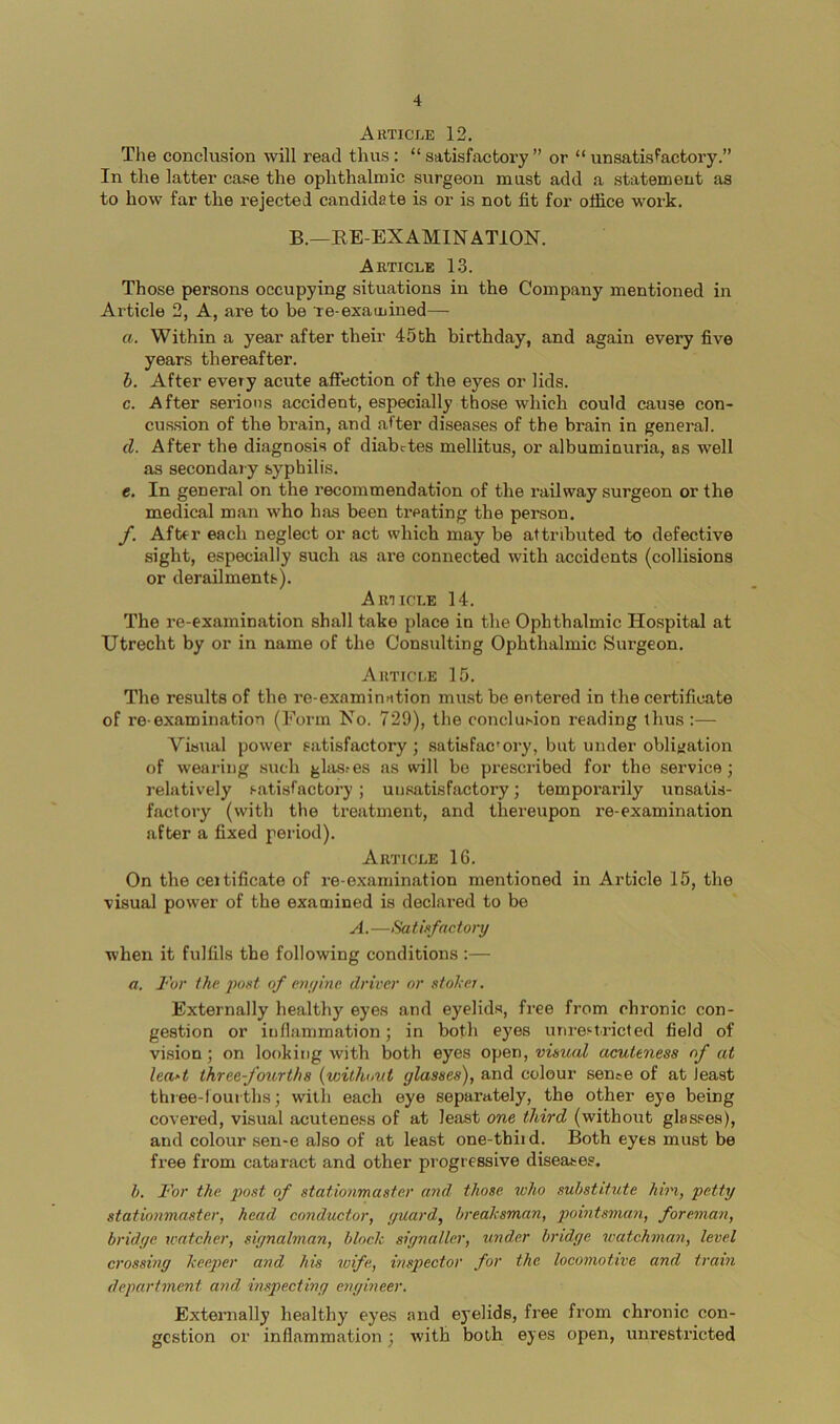 Article 12. The conclusion will read thus: “ satisfactory ” or “ unsatisfactory.” In the latter case the ophthalmic surgeon must add a statement as to how far the rejected candidate is or is not fit for office work. B.—EE-EXAMINATION. Article 1.3. Those persons occupying situations in the Company mentioned in Article 2, A, are to be re-examhied— a. Within a year after their 45fch birthday, and again every five years thereafter. b. After evety acute affection of the eyes or lids. c. After serious accident, especially those which could cause con- cussion of the brain, and after diseases of the brain in general. d. After the diagnosis of diabetes mellitus, or albuminuria, as well as secondary syphilis. e. In general on the recommendation of the railway surgeon or the medical man who has been treating the person. /. After each neglect or act which may be attributed to defective sight, especially such as are connected with accidents (collisions or derailments). Article 14. The re-examination shall take place in the Ophthalmic Hospital at Utrecht by or in name of the Consulting Ophthalmic Surgeon. Article 15. The results of the re-examinntion must be entered in the certificate of re-examination (Form No. 729), the conclusion reading thus :— Visual power satisfactory ; satisfac'ory, but under obligation of wearing such glas.-es as will be prescribed for the service; relatively satisfactory; unsatisfactory; temporarily unsatis- factory (with the treatment, and thereupon re-examination after a fixed period). Article 16. On the ceitificate of re-examination mentioned in Article 15, the visual power of the examined is declared to be A. —Satisfactory when it fulfils the following conditions :— a. For the jwst of eiujinc driver or stoker. Externally healthy eyes and eyelids, free from chronic con- gestion or inflammation; in both eyes unrestricted field of vision; on looking with both eyes open, visual acuteness of at leu'-t threefourt/is (withnut glasses), and colour sence of at least three-louiths; with each eye separately, the other eye being covered, visual acuteness of at least one third (without glasses), and colour sen-e also of at least one-tbiid. Both eyes must be free from cataract and other progressive diseases. b. For the post of stationmaster and those who substitute hiri, petty stationmaster, head conductor, guard, breaksman, pointsman, foreman, bridge watcher, signalman, block signaller, under bridge watchman, level crossing keeper and his wife, inspector for the locomotive and train department and inspecting engineer. Externally healthy eyes and e3*elids, free from chronic con- gestion or inflammation; with both eyes open, unrestricted