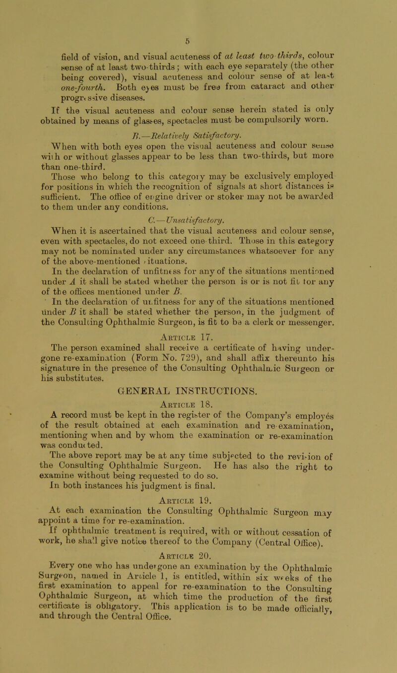 field of vision, and visual acuteness of at hast two thirds, colour sense of at least two-thirds; with each eye separately (the other being covered), visual acuteness and colour sense of at lea-t one-Jwirth. Both e^es must be fi’ee from cataract and other progressive diseases. If the visual acuteness and colour sense herein stated is only obtained by means of glasses, spectacles must be compulsorily worn. /?.—Relatively Satisfactory. When with both eyes open the visnal acuteness and colour sense wii h or without glasses appear to be less than two-thirds, but more than one-third. Those who belong to this category may be exclusively employed for positions in which the recognition of signals at short distances is sufficient. The office of engine driver or stoker may not be awarded to them under any conditions. C. — Unsatisfactory. When it is ascertained that the visual acuteness and colour sense, even with spectacles, do not exceed one-third. Those in this category may not be nominated under any circumstances whatsoever for any of the above-mentioned fituations. In the declaration of unfitness for any of the situations mentioned under A it shall be stated whether the person is or is not fit tor any of the offices mentioned under B. In the declaration of ui.fitness for any of the situations mentioned under B it shall be stated whether the person, in the judgment of the Consulting Ophthalmic Surgeon, is fit to ba a clerk or messenger. Article 17. The person examined shall receive a certificate of having under- gone re-examination (Form No. 729), and shall affix thereunto his signature in the presence of the Consulting Ophthalmic Surgeon or his substitutes. GENEEAL INSTRUCTIONS. Article 18. A record must be kept in the register of the Company’s employes of the result obtained at each examination and re examination, mentioning when and by whom the examination or re-examination was conducted. The above report may be at any time subjected to the revi^ion of the Consulting Ophthalmic Surgeon. He has also the right to examine without being requested to do so. In both instances his judgment is final. Article 19. At each examination the Consulting Ophthalmic Surgeon may appoint a time for re-examination. If ophthalmic treatment is required, with or without cessation of work, he shall give notice thereof to the Company (Central Office). Article 20. Every one who has undergone an examination by the Ophthalmic Surgeon, named in Article 1, is entitled, within six weeks of the first examination to appeal for re-examination to the Consulting Ophthalmic Surgeon, at which time the production of the first certificate is obligatory. This application is to be made oflicially and through the Central Office. ’