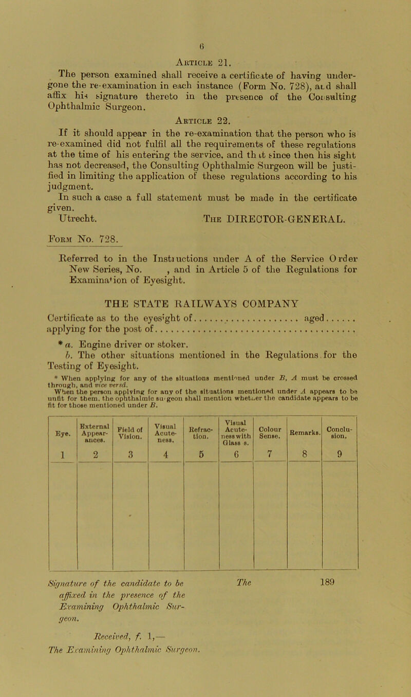 Auticle 21. The person examined shall receive a certificate of having under- gone the re-examination in each instance (Form No. 728), atd shall affix hi-t signature thereto in the presence of the Cox'suiting Ophthalmic Surgeon. Article 22. If it should appear in the re-examination that the person who is re-examined did not fulfil all the requirements of these regulations at the time of his entering the service, and th it since then his sight has not decreaserl, the Consulting Ophthalmic Surgeon will be justi- fied in limiting the application of these regulations according to his judgment. In such a case a full statement must be made in the certificate given. Utrecht. The DIREOTOE-GENERAL. Form No. 728. Referred to in the Instiuctions under A of the Service Order New Series, No. , and in Article 5 of the Regulations for Examination of Eyesight. THE STATE RAILWAYS COMPANY Certificate as to the eyes’ght of aged applying for the post of * a. Engine driver or stoker. h. The other situations mentioned in the Regulations, for the Testing of Eyesight. * When appl^inK for any of the eltuationa mentl'^ned under B, A must be crossed thrnu|;h, and vice versd. When the person applvlnK for any of the situations mentioned under A appears to be iinHt for them, the ophthalmic su<geon shall mention wbetoer the candidate appears to be fit for those mentioned under B. Bye. External Appear- ances. Field of Vision. visual Acute- ness. Refrac- tion. Visual Acute- ness with Glass s. Colour Sense. Remarks. Conclu- sion. 1 2 3 4 6 6 7 8 9 ' Siffnaticre of the candidate to be The 189 affixed in the fresence of the Kxaminimj Ophthalmic Stcr- ffeon. Received, f, 1,— The JLxamining Ophthalmic Surgeon,