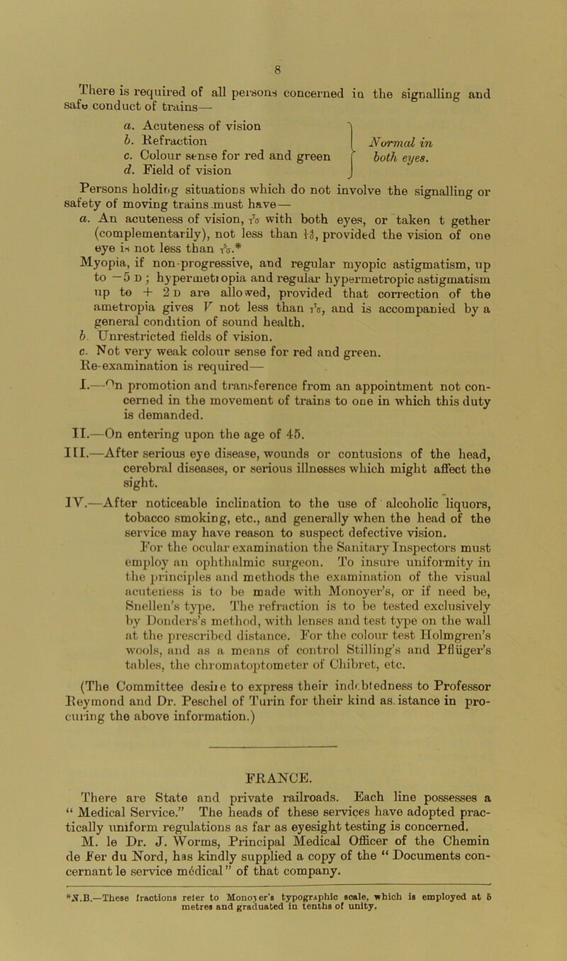 T-here is required of all persons concerned in the signalling and safw conduct of trains—- a. Acuteness of vision h. Kefraction Normal in c. Colour sense for red and green ( botii eyes. d. Field of vision ✓ Persons holding situations which do not involve the signalling or safety of moving trains .must have— a. An acuteness of vision, tV with both eyes, or taken t gether (complementarily), not less than U, provided the vision of one eye is not less than tV.* Myopia, if non-progressive, and regular myopic astigmatism, up to — 5 D ; hj’permetiopia and regulai' hypermetropic astigmatism up to -f 2 D are allowed, provided that correction of the ametropia gives V not less than tV, and is accompanied by a general condition of sound health. b. Unrestricted fields of vision. c. Not very waak colour sense for red and green. Ke-examination is required— I.—''n promotion and transference from an appointment not con- cerned in the movement of trains to one in which this duty is demanded. II.—On entering upon the age of 46. III. —After serious eye disease, wounds or contusions of the head, cerebral diseases, or serious illnesses which might affect the sight. IV. —After noticeable inclination to the use of alcoholic liquors, tobacco smoking, etc., and generally when the head of the service may have reason to suspect defective vision. For the ocular examination the Sanitary Inspectors must employ an ophthalmic sui-geon. To insure uniformity in the principles and methods the examination of the visual acuteiiess is to be made with Monoyer’s, or if need be, Snellen’s type. I'he refraction is to be tested exclusively by Donders’s method, with lenses and test type on the wall at the presci’ibed distance. For the colour test Holmgren’s wools, and as a means of control Stilling’s and Pfliiger’s tables, the chiomatoptometer of Chibret, etc. (The Committee dasiie to express their indebtedness to Professor Beymond and Dr. Peschel of Turin for their kind as.istance in pro- curing the above information.) FRANCE. 'There are State and private railroads. Each line possesses a “ Medical Service.” The heads of these services have adopted prac- tically uniform regulations as far as eyesight testing is concerned. M. le Dr. J. Worms, Principal Medical Officer of the Chemin de Fer du Nord, has kindly supplied a copy of the “ Documents con- cernant le service mddical ” of that company. —Tliese fractions reler to Monomer's typographic scale, which is employed at 6 metres and graduated in tenths of unity.