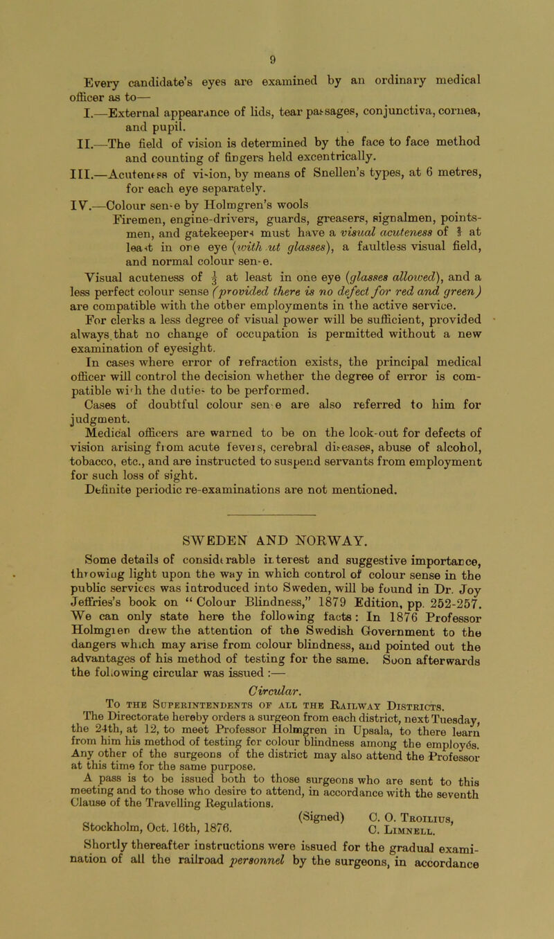 Every candidate’s eyes are examined by an ordinary medical officer as to— I.—External appearance of lids, tear pas^sages, conjunctiva, cornea, and pupil. II.—The field of vision is determined by the face to face method and counting of fingers held excentrically. III. —Acutemss of vi'ion, by means of Snellen’s types, at 6 metres, for each eye separately. IV. —Colour sen-e by Holmgren’s wools Firemen, engine-drivers, guards, greasers, signalmen, points- men, and gatekeeper^ must have a visual acuteness of I at leant in one eye {with ut glasses), a faultless visual field, and normal colour sen-e. Visual acuteness of | at least in one eye {glasses alloived), and a less perfect colour sense (provided there is no defect for red and green) are compatible with the other employments in the active service. For clerks a less degree of visual power will be sufficient, provided always, that no change of occupation is permitted without a new examination of eyesight. In cases where error of refraction exists, the principal medical officer will control the decision whether the degree of error is com- patible wi'h the duties to be performed. Cases of doubtful colour sen e are also referred to him for judgment. Medical officers are warned to be on the look-out for defects of vision arising from acute fevers, cerebral dheases, abuse of alcohol, tobacco, etc., and are instructed to suspend servants from employment for such loss of sight. Definite periodic re-examinations are not mentioned. SWEDEN A.ND NORWAY. Some details of considerable mterest and suggestive impoidarce, throwing light upon the way in which control of colour sense in the public services was introduced into Sweden, will be found in Dr. Joy Jeffries’s book on “ Colour Blindness,” 1879 Edition, pp. 252-257. We can only state here the following tacts: In 1876 Professor Holmgren drew the attention of the Swedish Government to the dangers which may arise from colour blindness, and pointed out the advantages of his method of testing for the same. Soon afterwards the following circular was issued :— Circular. To THE SOPERINTENDBNTS OF AI,L THE RAILWAY DISTRICTS. The Directorate hereby orders a surgeon from each district, next Tuesday, the 24th, at 12, to meet Professor Holmgren in Upsala, to there learn from him his method of testing for colour blindness among the employes. Any other of the surgeons of the district may also attend the Professor at this time for the same purpose. A pass is to be issued both to those surgeons who are sent to this meeting and to those who desire to attend, in accordance with the seventh Clause of the Travelling Regulations. ... ,, , (Signed) C. 0. Thoilius, Stockholm, Oct. 16th, 1876. C. Limnell. Shortly thereafter instructions were issued for the gradual exami- nation of all the railroad personnel by the surgeons, in accordance