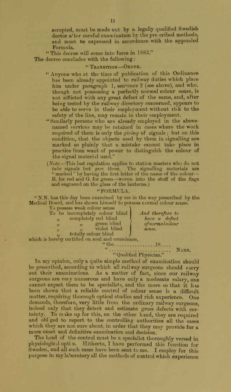 accepted, must be made out by a legally qualified Swedish doctor a'ter careful examination by the pre cribed methods, and must be expressed in accordance with the appended Formula. “ This decree will come into force in 1883.” The decree concludes with the following: “ Tbansition—Order. “ Anyone who at the time of publication of this Ordinance has been already appointed to railway duties which place him under paragraph 1, sentence 2 (see above), and who, though not possessing a perfectly normal colour sense, is not afflicted with any great defect of the same, and, after being tested by the railway directory concerned, appears to be able to serve in their employment without risk to the safety of the line, may remain in their employment. “ Similarly persons who are already employed in the above- named services may be retained in cases where the work required of them is only the giving of signals ] but on this condition, that the objects used by them in signalling are marked so plainly that a mistake cannot take place in practice from want of power to distinguish the colour of the signal materiil used.” (^Nute.—This last regulation applies to station masters who do not take signals but give them. The signalling materials are “ marked ” by having the first letter of the name of the colour— R. for red and G. for green—woven into the stuff of the flags and engraved on the glass of the lanterns.) “FORMULA. “ N.N. has this day been examined by me in the way prescribed by the Medical Board, and has shown himself to possess normal colour sense. To possess weak colour sense To be incompletely colour blind „ completely red blind „ „ green blind „ violet blind „ totally colour blind which is hereby certified on soul and conscience, “ the 18. And therefore to have a d<‘fect of normal colour stnse. “ Name. “ Qualified Physician.” In my opinion, only a quite simple method of examination should be prescribed, according to which all railway surgeons should carry out their examinations. As a matter of fact, since our railway surgeons are vei y numerous and have only a moderate salary, one cannot expect them to be specialists, and the more so that it has been shown that a reliable control of colour sense is a difficult matter, requiring thorough optical studies and rich experience. One demands, therefoie, very little from the ordinary railway surgeons, indeed only that they detect and estimate gross defects with cer- tainty. To mike up for this, on the other hand, they are required and obl'ged to report to the controlling authorities all the cases which they are not sure about, in order that they may provide for a more exact and definitive examination and decision. The head of the control must be a specialist thoroughly versed in physiologic »1 opti 5S. Hitherto, I have performed this function for Sweden, and all such cases have been sent to me. I employ for this purpose in my laboratory all the methods of control which experience