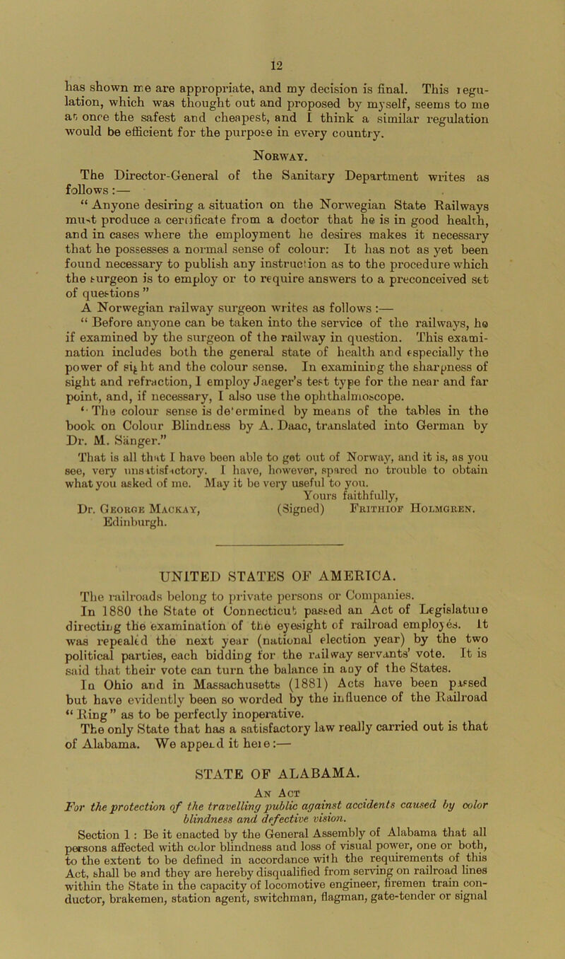 has shown ire are appropriate, and my decision is final. This legu- lation, which was thought out and proposed by m}'self, seems to me an once the safest and cheapest, and I think a similar regulation would be efficient for the purpose in every country. Norway. The Director-General of the Sanitary Department writes as follows:— “ Anyone desiring a situation on the Nor-wegian State Railways mu■^t produce a ceriificate from a doctor that he is in good health, and in cases where the employment he desires makes it necessary that he possesses a normal sense of colour: It has not as yet been found necessary to publish any instruction as to the procedure which the surgeon is to employ or to require answers to a preconceived set of questions ” A Norwegian railway surgeon writes as follows :— “ Before anyone can be taken into the service of the railways, ho if examined by the surgeon of the railway in question. This exami- nation includes both the general state of health and especially the power of sij ht and the colour sense. In examining the sharpness of sight and refraction, I employ Jaeger’s test type for the near and far point, and, if necessary, I also use the ophthalmoscope. ‘ The colour sense is de'ermined by means of the tables in the book on Colour Blindness by A. Daac, translated into German by Dr. M. Sanger.” That is all that I have boon able to get out of Norway, and it is, as you see, very unsitisfHctory. 1 have, however, spared no trouble to obtain what you asked of me. May it bo very useful to you. Yours faithfully, Dr. Georok Mackay, (Signed) Frithioe Holmgren. Edinburgh. UNITED STATES OF AMERICA. The railroads belong to private persons or Companies. In 1880 the State ot Connecticut pasted an Act of Legislatuie directing the examination of the eyesight of railroad employes. It was repealed the next year (national election year) by the two political parties, each bidding for the railway servants’ vote. It is said that their vote can turn the balance in any of the States. In Ohio and in Massachusetts (1881) Acts have been passed but have evidently been so worded by the influence of the Railroad “ Ring ” as to be perfectly inoperative. The only State that has a satisfactory law really carried out is that of Alabama. We append it heie:— STATE OF ALABAMA. An Act For the protection of the travelling public against accidents caused by color blindness and defective vision. Section 1 : Be it enacted by the General Assembly of Alabama that all persons affected with color blindness and loss of visual power, one or both, to the extent to be defined in accordance with the requirements of this Act, shall be and they are hereby disqualified from serving on railroad lines within the State in the capacity of locomotive engineer, firemen train con- ductor, brakemen, station agent, switchman, flagman, gate-tender or signal