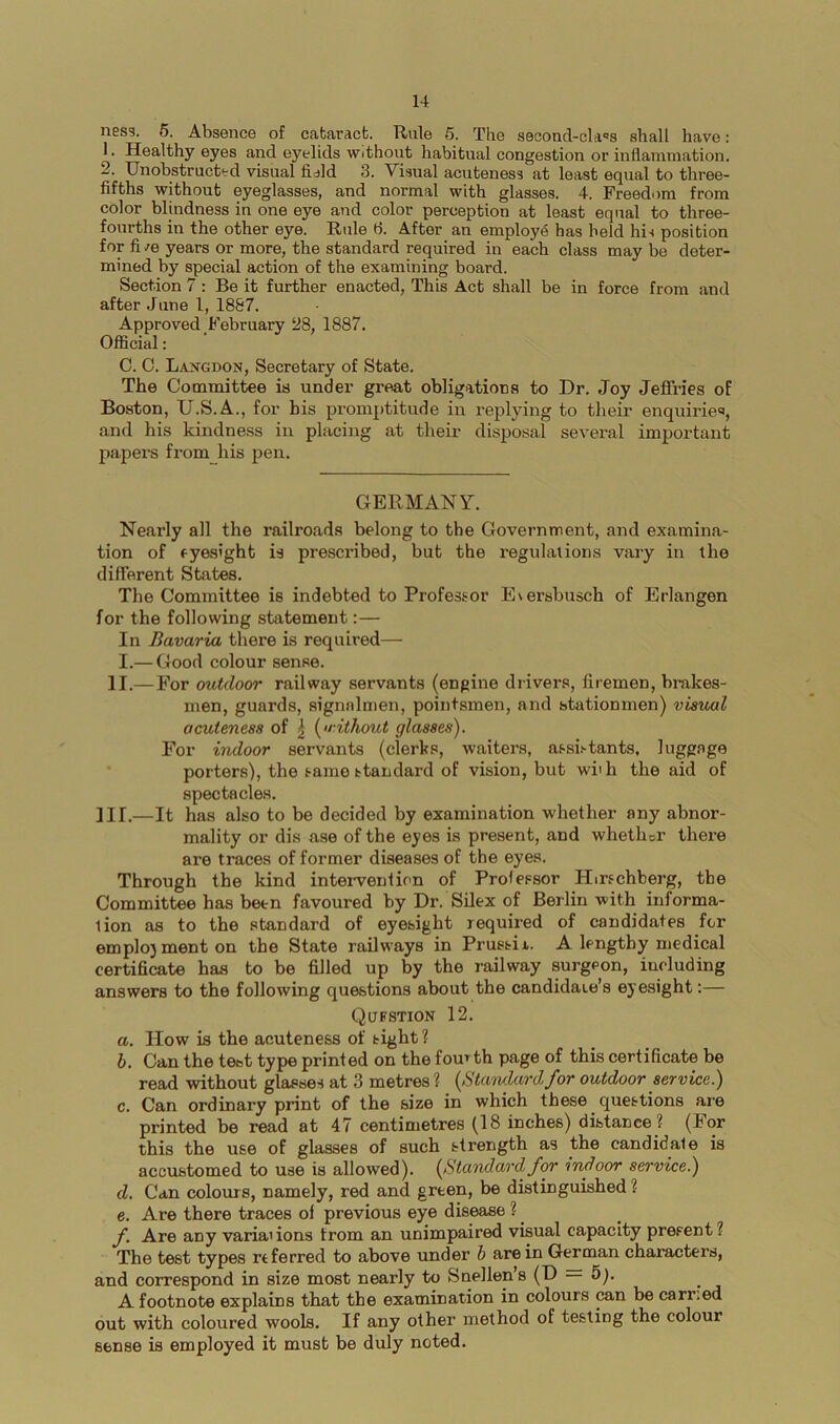 ness. 6. Absence of cataract. Rule 5. The second-cla^s shall have: 1. Healthy eyes and eyelids without habitual congestion or inflammation. 2. Unobstructed visual fiald 3. Visual acuteness at least equal to three- fifths without eyeglasses, and normal with glasses. 4. Freedom from color blindness in one eye and color perception at least equal to three- fourths in the other eye. Rule 6. After an employ^ has held his position for fi /e years or more, the standard required in each class may be deter- mined by special action of the examining board. Section 7 : Be it further enacted, This Act shall be in force from and after June I, 1887. Approved February 28, 1887. Official: C. C. Langdon, Secretary of State. The Committee is under great obligations to Dr. Joy Jeffries of Boston, U.S.A., for bis promptitude in replying to their enquiries, and his kindness in placing at their disposal several important papers from his pen. GERMANY. Nearly all the railroads belong to the Government, and examina- tion of eyesight is prescribed, but the regulations vary in the different States. The Committee is indebted to Professor Eversbusch of Erlangen for the following statement:— In Bavaria there is required— I.— Good colour sense. II.—For outdoor railway servants (engine drivers, firemen, brakes- men, guards, signalmen, pointsmen, and stationmen) visual acuteness of | (^<nthout glasses). For indoor servants (clerks, waiters, assii-tants, luggage porters), the same ttandard of vision, but wiih the aid of spectacles. ]II.—It has also to be decided by examination whether any abnor- mality or dis ase of the eyes is present, and whether there are traces of former diseases of the eyes. Through the kind inteiwention of Professor Hirschberg, the Committee has been favoured by Dr. Silex of Berlin with informa- tion as to the standard of eyesight required of candidates for emplo}menton the State railways in Prussii. A lengthy medical certificate has to be filled up by the railway surgeon, including answers to the following questions about the candidate’s eyesight:— Qufstion 12. a. How is the acuteness of sight ? b. Can the test type printed on the fomth page of this certificate be read without glasses at 3 metres ? {BtaivLardfor outdoor service.) c. Can ordinary print of the size in which these questions are printed be read at 47 centimetres (18 inches) distance ? (For this the use of glasses of such strength as the candidate is accustomed to use is allowed). {Standardfor indoor service.) d. Can colours, namely, red and green, be distinguished ? e. Are there traces of previous eye disease ? ^ f. Are any variai ions from an unimpaired visual capacity present ? The test types referred to above under b are in German characters, and correspond in size most nearly to Snellen’s (D 5). A footnote explains that the examination in colours can be carried out with coloured wools. If any other method of testing the colour sense is employed it must be duly noted.