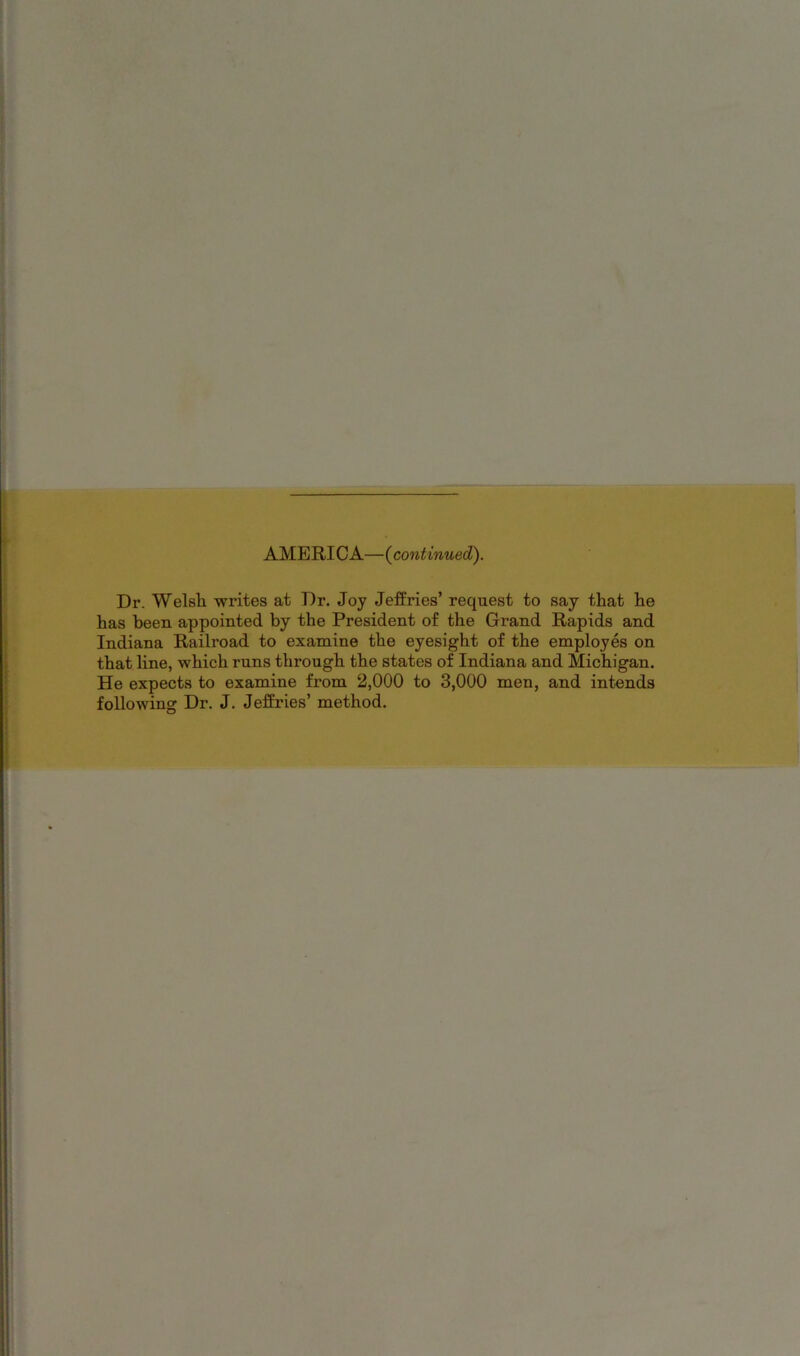 AMERICA—{continued). Dr. Welsh writes at Dr. Joy Jeffries’ request to say that he has been appointed by the President of the Grand Rapids and Indiana Railroad to examine the eyesight of the employes on that line, which runs through the states of Indiana and Michigan. He expects to examine from 2,000 to 3,000 men, and intends following Dr. J. Jeffries’ method.