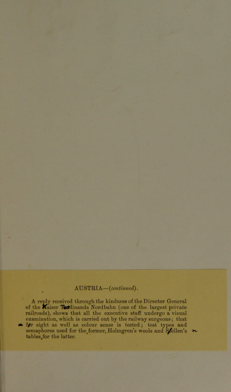 AU STRIA—(continued^. A reply received through the kindness of the Director Gieneral of the I^iser T&lldinands Nordbahn (one of the largest private railroads), shows that all the executive staff undergo a visual examination, which is carried out by the railway surgeons; that f|)r sight as well as colour sense is tested ; test types and semaphores used for the^former, Holmgren’s wools and ^ellen’s tables^for the latter.