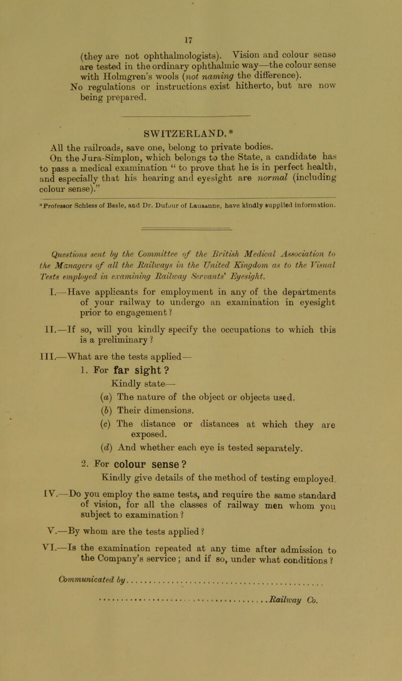 17 (they are not ophthalmologists). Vision and colour sense are tested in the ordinary ophthalmic way—the colour sense with Holmgren’s wools (^not naming the difference). No regulations or instructions exist hitherto, but are now being prepared. SWITZERLAND. * All the railroads, save one, belong to private bodies. On the Jura-Simplon, which belongs to the State, a candidate has to pass a medical examination “ to prove that he is in perfect health, and especially that his hearing and eyesight are normal (including colour sense).” *Profe»8or Schless of Basle, and Dr. Dufour of Lausanne, have kindly supplied information. Questions sent by the Committee of the British Medical Association to the Managers of all the Railways in the United Kingdom as to the Visual Tests employed in examining Railway Servants' Eyesight. I.—Have applicants for employment in any of the departments of your railway to undergo an examination in eyesight prior to engagement ? II.—If so, will you kindly specify the occupations to which this is a preliminary ? III.—What are the tests applied— 1. For far sight? Kindly state—■ (а) The nature of the object or objects used. (б) Their dimensions. (c) The distance or distances at which they are exposed. (d) And whether each eye is tested separately. 2. For colour sense? Kindly give details of the method of testing employed. IV. —Do you employ the same tests, and require the same standard of vision, for all the classes of railway men whom you subject to examination ? V. —By whom are the tests applied ? VI.—Is the examination repeated at any time after admission to the Company’s service; and if so, under what conditions ? Communicated by Railway Co.