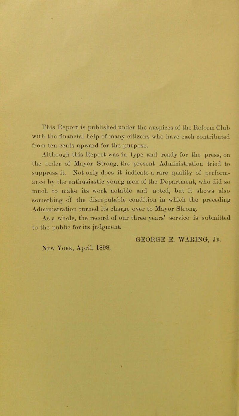 This Report is published under the auspices of the Reform Club with the financial help of many citizens who have each contz'ibuted from ten cents upward for the purpose. Although this Report was in type and ready for the press, on the order of Mayor Strong, the present Administration tried to suppress it. Not only does it indicate a rare quality of perform- ance by the enthusiastic young men of the Department, who did so much to make its work notable and noted, but it shoAvs also something of the disreputable condition in which the preceding Administration turned its charge over to Mayor Strong. As a whole, the record of our three years' service is submitted to the public for its judgment. GEORGE E. WARING, Jr. New York, April, 1898.