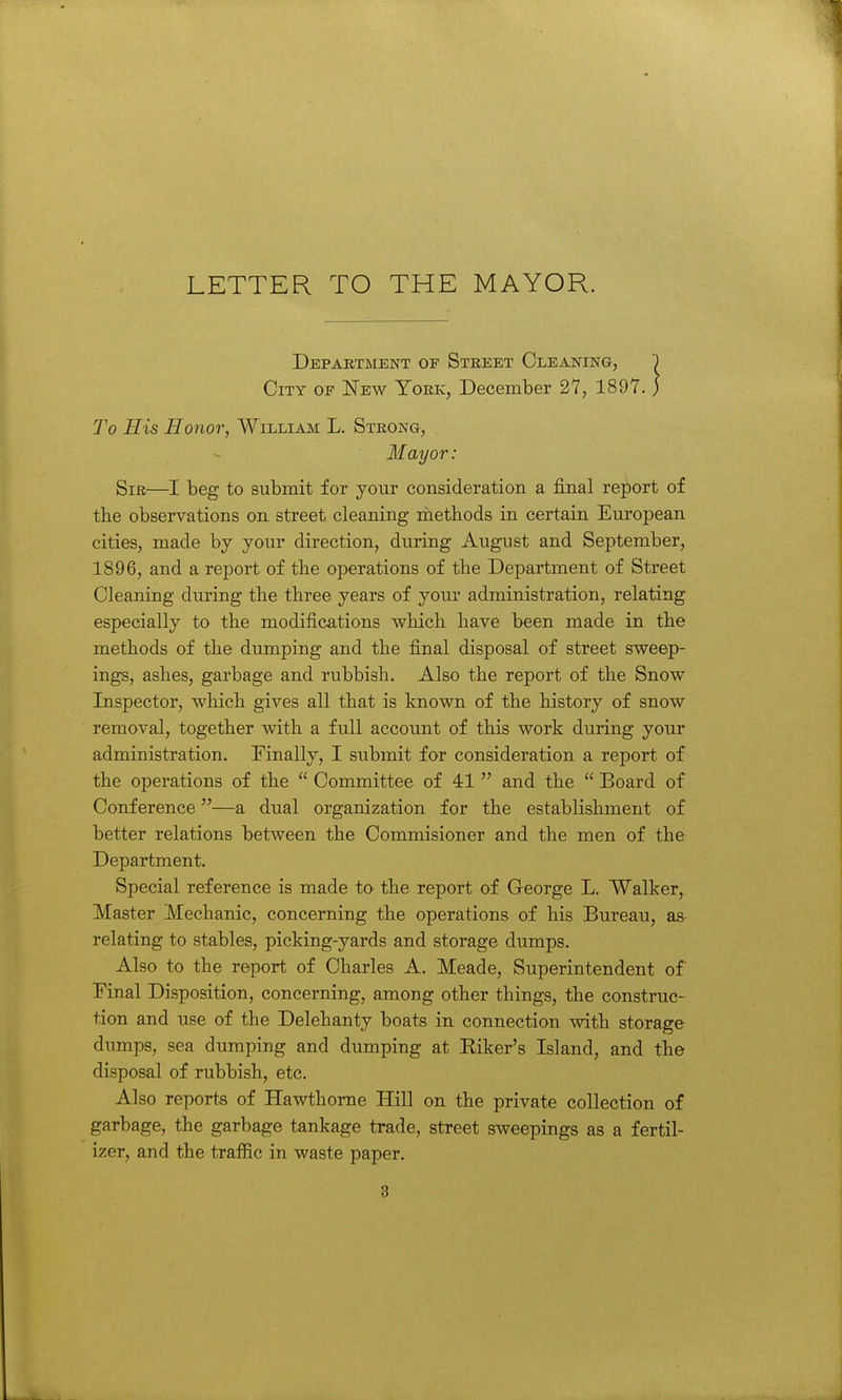 LETTER TO THE MAYOR. Department of Street Cleaning, J City of New York, December 27, 1897. ; To His Honor, William L. Strong, Mayor: Sir—I beg to submit for your consideration a final report of the observations on street cleaning niethods in certain European cities, made by your direction, during August and September, 1896, and a report of the operations of the Department of Street Cleaning during the three years of your administration, relating especially to the modifications which have been made in the methods of the dumping and the final disposal of street sweep- ings, ashes, garbage and rubbish. Also the report of the Snow Inspector, which gives all that is known of the history of snow removal, together with a full account of this work during your administration. Finally, I submit for consideration a report of the operations of the  Committee of 41  and the  Board of Conference—a dual organization for the establishment of better relations between the Commisioner and the men of the Department. Special reference is made to the report of George L. Walker,. Master Mechanic, concerning the operations of his Bureau, as relating to stables, picking-yards and storage dumps. Also to the report of Charles A. Meade, Superintendent of Final Disposition, concerning, among other things, the construc- tion and use of the Delehanty boats in connection with storage dumps, sea dumping and dumping at Hiker's Island, and the disposal of rubbish, etc. Also reports of Hawthorne Hill on the private collection of garbage, the garbage tankage trade, street sweepings as a fertil- izer, and the traffic in waste paper.