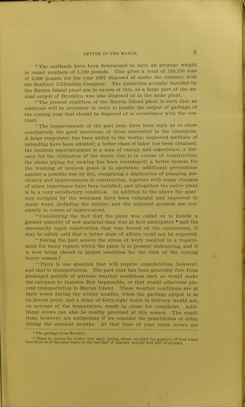 The cartloads liave been determined to have an average weight in round numbers of 1,700 pounds. This gives a total of 156,150 tons of 2,000 pounds for the year 1897 disposed of under the contract with the Sanitary Utilization Company. The quantities actually handled by the Barren Island plant are in excess of this, as a large part of the an- nual output of Broolclyn was also disposed of in the same plant.  The present condition of the Barren Island plant is such that no additions will be necessary in order to handle the output of garbage of the coming year that should be disposed of in accordance with the con- tract.  The improvements of the past year have been such as to show conclusively the good intentions of those interested in the enterprise. A large evaporator has been added to the works; improved methods of unloading have been adopted; a better class of labor has been obtained; the resident superintendent is a man of energy and exiperience; a fur- nace for the utilization of the waste tins is in course of construction; the steam piping for cooking has been rearranged; a better system for the washing of noxious gases is in operation; additional precautions against a possible loss by fire, comprising a duplication of pumping ma- chinery and improvements in construction, together with many changes of minor importance have been installed; and altogether the entire plant is in a very satisfactory condition. In addition to the above the quar- ters occupied by the workmen have been enlarged and improved in many ways, including the cuisine, and the adjacent grounds are con- stantly in course of improvement.  Considering the fact that the plant was called on to handle a greater quantity of raw material than was at first anticipated * and the necessarily rapid construction that was forced on the contractors, it may be safely said that a better state of affairs could not be expected.  During the past season the stress of work resulted in a require- ment for many repairs which the plant is at present undergoing, and it is now being placed in proper condition for the rush of the coming heavy season.f  There is one question that will require consideration, however, and that is transportation. The past year has been generally free from prolonged periods of adverse weather conditions such as would make the entrance to Jamaica Bay impassable, or that would otherwise pre- vent transportation to Barren Island. These weather conditions are at their worst during the winter months, when the garbage output is at its lowest point, and a delay of forty-eight hours in delivery would not, on account of the temperature, result in cause for complaint. Addi- tional scows can also be readily procured at this season. The condi- tions, however, are antipodean if we consider the possibilities of delay during the summer months. At that time of year extra scows are * The garbage from Brooklyn. + There is. ilaring the winter and early spring, about one-half the quantity of food waste that there Is of the same waste in the last half of summer and the first half of autumn.