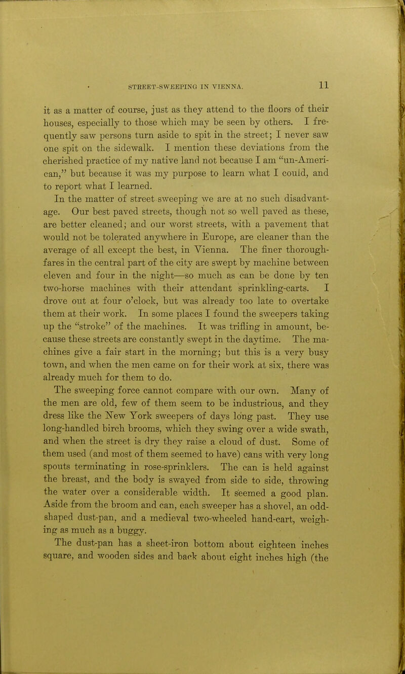 it as a matter of course, just as they attend to the floors of their houses, especially to those which may be seen by others. I fre- quently saw persons turn aside to spit in the street; I never saw one spit on the sidewalk. I mention these deviations from the cherished practice of my native land not because I am un-Ameri- can, but because it was my purpose to learn what I could, and to report what I learned. In the matter of street sweeping we are at no such disadvant- age. Our best paved streets, though not so well paved as these, are better cleaned; and our worst streets, with a pavement that would not be tolerated anywhere in Europe, are cleaner than the average of all except the best, in Vienna. The finer thorough- fares in the central part of the city are swept by machine between eleven and four in the night—so much as can be done by ten two-horse machines with their attendant sprinkling-carts. I drove out at four o'clock, but was already too late to overtake them at their work. In some places I found the sweepers taking up the stroke of the machines. It was trifling in amount, be- cause these streets are constantly swept in the daytime. The ma- chines give a fair start in the morning; but this is a very busy town, and when the men came on for their work at six, there was already much for them to do. The sweeping force cannot compare with our own. Many of the men are old, few of them seem to be industrious, and they dress like the ISTew York sweepers of days long past. They use long-handled birch brooms, which they swing over a wide swath, and when the street is dry they raise a cloud of dust. Some of them used (and most of them seemed to have) cans with very long spouts terminating in rose-sprinklers. The can is held against the breast, and the body is swayed from side to side, throwing the water over a considerable width. It seemed a good plan. Aside from the broom and can, each sweeper has a shovel, an odd- shaped dust-pan, and a medieval two-wheeled hand-cart, weiffh- ing as much as a buggy. The dust-pan has a sheet-iron bottom about eighteen inches square, and wooden sides and back about eight inches high (the