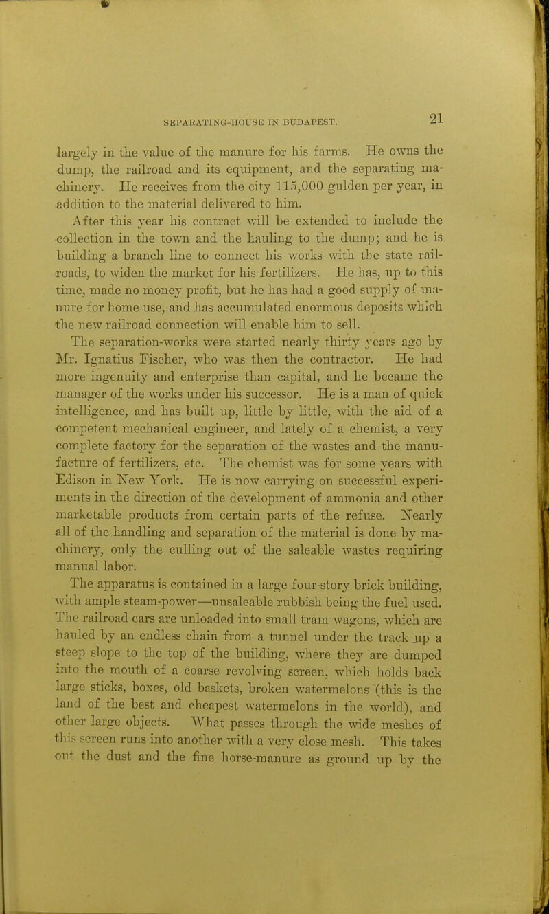 SEPARATING-HOUSE IN BUDAPEST. largely in the value of the manure for his farms. He owns the dumiD, the railroad and its equipment, and the separating ma- chinery. He receives from the city 115,000 gulden per year, in addition to the material delivered to him. After this year his contract will be extended to include the collection in the town and the hauling to the dump; and he is building a branch line to connect his works with ihe state rail- roads, to widen the market for his fertilizers. He has, up to this tune, made no money profit, but he has had a good supply of ma- nure for home use, and has accumulated enormous deposits which the new railroad connection will enable him to sell. The separation-works were started nearly thirty ycai's ago by Mr. Ignatius Fischer, who was then the contractor. He had more ingenuity and enterprise than capital, and he became the manager of the works under his successor. He is a man of quick intelligence, and has built up, little by little, with the aid of a competent mechanical engineer, and lately of a chemist, a very complete factory for the separation of the wastes and the manu- facture of fertilizers, etc. The chemist was for some years with Edison in 'New York, He is now carrying on successful experi- ments in the direction of the development of ammonia and other marketable products from certain parts of the refuse. Nearly all of the handling and separation of the material is done by ma- chinery, only the culling out of the saleable wastes requiring manual labor. The apparatus is contained in a large four-story brick building, with ample steam-power—unsaleable rubbish being the fuel used. The railroad cars are unloaded into small tram wagons, which are hauled by an endless chain from a tunnel under the track jip a steep slope to the top of the building, where they are dumped into the mouth of a coarse revolving screen, which holds back large sticks, boxes, old baskets, broken watermelons (this is the laud of the best and cheapest watermelons in the world), and other large objects. AVhat passes through the wide meshes of this screen runs into another with a very close mesh. This takes out the dust and the fine horse-manure as ground up by the