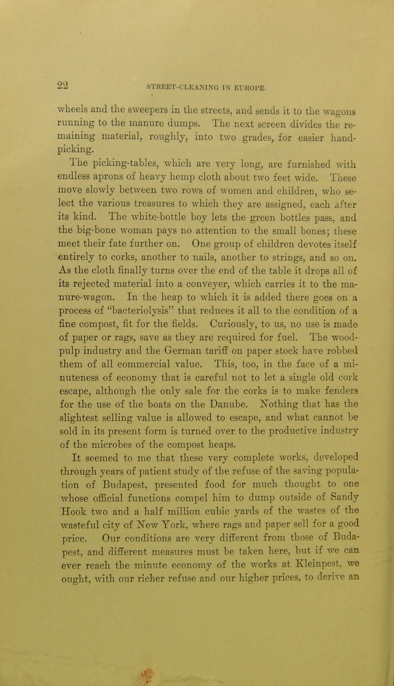 wheels and the sweepers in the streets, and sends it to the wagons running to the manure dumps. The next screen divides the re- maining material, roughly, into two grades, for easier hand- picking. The picking-tables, which are very long, are furnished with endless aprons of heavy hemp cloth about two feet wide. These move slowly between two rows of women and children, who se- lect the various treasures to which they are assigned, each after its kind. The white-bottle boy lets the green bottles pass, and the big-bone woman pays no attention to the small bones; these meet their fate further on. One gToup of children devotes itself entirely to corks, another to nails, another to strings, and so on. As the cloth finally turns over the end of the table it drops all of its rejected material into a conveyer, which carries it to the ma- nure-wagon. In the heap to which it is added there goes on a process of bacteriolysis that reduces it all to the condition of a fine compost, fit for the fields. Curiously, to us, no use is made of paper or rags, save as they are required for fuel. The wood- pulp industry and the German tariff on paper stock have robbed them of all commercial value. This, too, in the face of a mi- nuteness of economy that is careful not to let a single old cork escape, although the only sale for the corks is to make fenders for the use of the boats on the Danube. Nothing that has the slightest selling value is allowed to escape, and what cannot be sold in its present form is turned over to the productive industry of the microbes of the compost heaps. It seemed to me that these very complete works, developed through years of patient study of the refuse of the saving popula- tion of Budapest, presented food for much thought to one whose ojBficial functions compel him to dump outside of Sandy Hook two and a half million cubic yards of the wastes of the wasteful city of ISTew York, where rags and paper sell for a good price. Our conditions are very difl'erent from those of Buda- pest, and different measures must be taken here, but if we can ever reach the minute economy of the works at Kleinpest, we ought, with our richer refuse and our higher prices, to derive an
