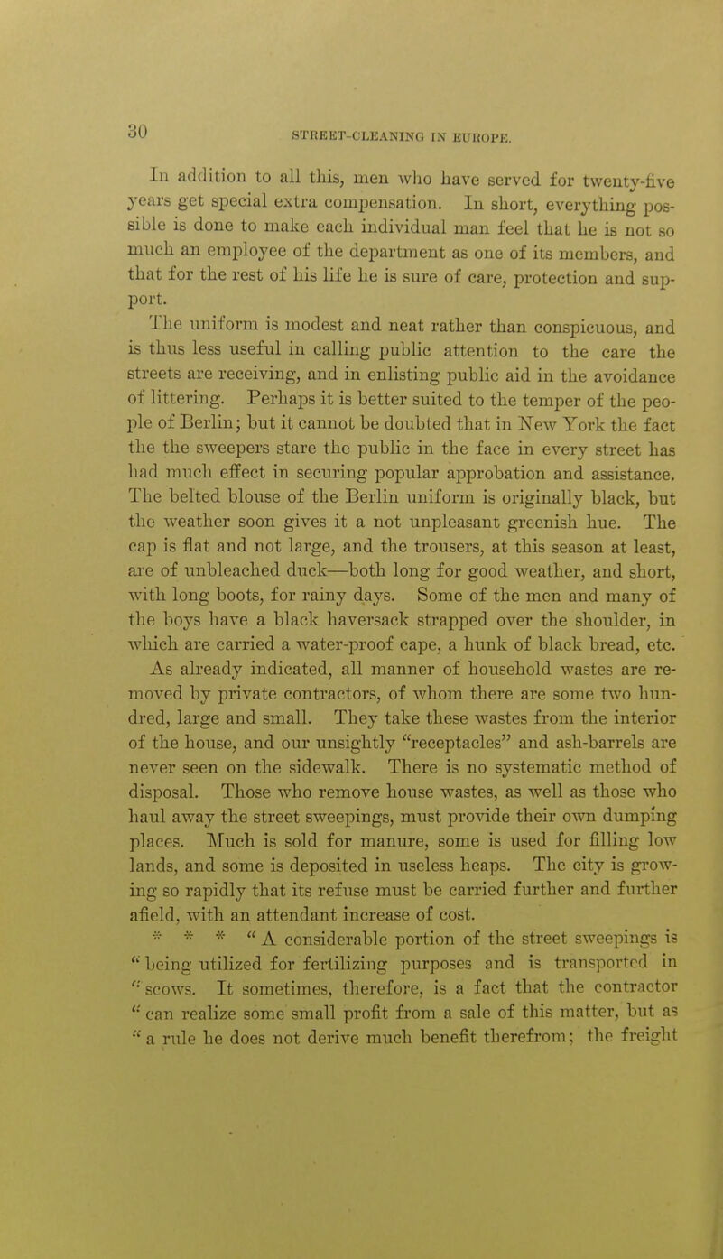 In addition to all this, men who have served for twenty-five years get special extra compensation. In short, everything pos- sible is done to make each individual man feel that he is not so much an employee of the department as one of its members, and that for the rest of his life he is sure of care, protection and sup- port. The uniform is modest and neat rather than conspicuous, and is thus less useful in calling public attention to the care the streets are receiving, and in enlisting public aid in the avoidance of littering. Perhaps it is better suited to the temper of the peo- ple of Berlin; but it cannot be doubted that in New York the fact the the sweepers stare the public in the face in every street has had much effect in securing popular approbation and assistance. The belted blouse of the Berlin uniform is originally black, but the weather soon gives it a not unpleasant greenish hue. The cap is flat and not large, and the trousers, at this season at least, are of unbleached duck—both long for good weather, and short, with long boots, for rainy days. Some of the men and many of the boys have a black haversack strapped over the shoulder, in wliich are carried a water-proof cape, a hunk of black bread, etc. As already indicated, all manner of household wastes are re- moved by private contractors, of whom there are some two hun- dred, large and small. They take these wastes from the interior of the house, and our unsightly receptacles and ash-barrels are never seen on the sidewalk. There is no systematic method of disposal. Those who remove house wastes, as well as those who haul away the street sweepings, must provide their own dumping places. Much is sold for manure, some is used for filling low lands, and some is deposited in useless heaps. The city is grow- ing so rapidly that its refuse must be carried further and further afield, with an attendant increase of cost. rr * * ((^ considerable portion of the street sweepings is  being utilized for fertilizing purposes and is transported in '•'scows. It sometimes, therefore, is a fact that the contractor can realize some small profit from a sale of this matter, but as  a rule he does not derive much benefit therefrom; the freight