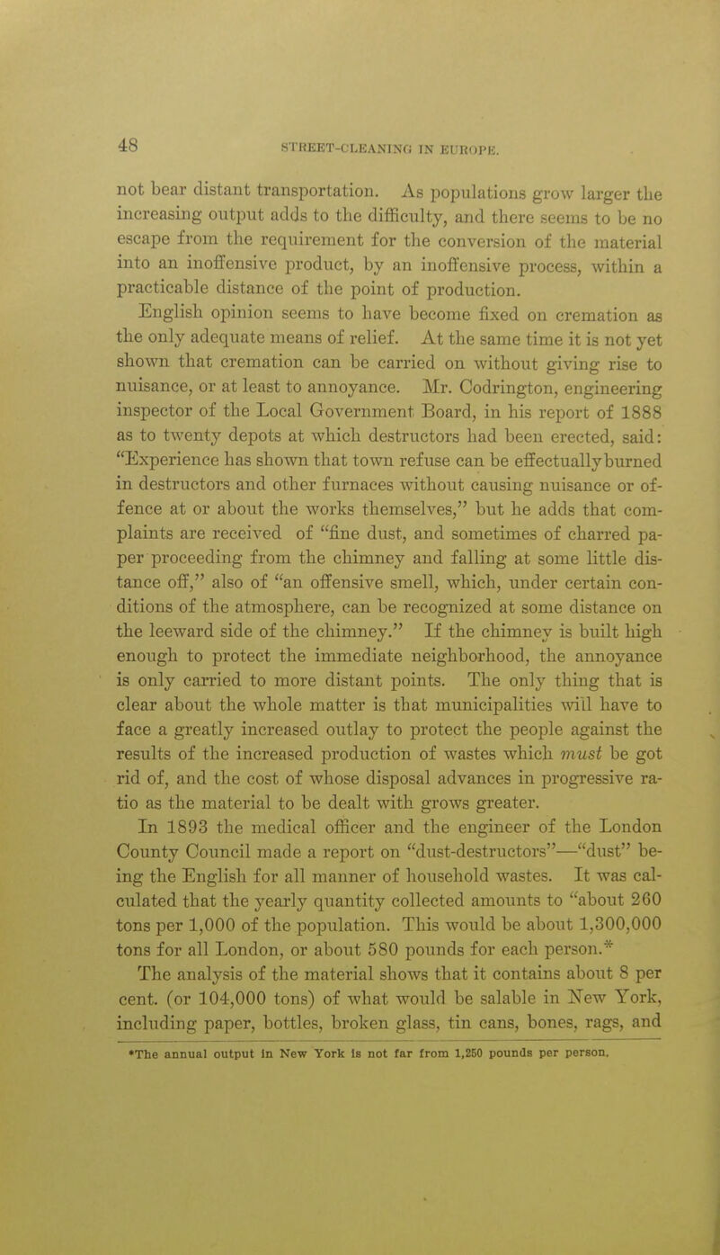 not bear distant transportation. As jDopulations grow larger the increasing output adds to the difficulty, and there seems to be no escape from the requirement for the conversion of the material into an inoffensive product, by an inoffensive process, within a practicable distance of the point of production. English opinion seems to have become fixed on cremation as the only adequate means of relief. At the same time it is not yet shown that cremation can be carried on without giving rise to nuisance, or at least to annoyance. Mr. Codrington, engineering inspector of the Local Government Board, in his report of 1888 as to twenty depots at which destructors had been erected, said: Experience has shown that town refuse can be effectually burned in destructors and other furnaces without causing nuisance or of- fence at or about the works themselves, but he adds that com- plaints are received of fine dust, and sometimes of charred pa- per proceeding from the chimney and falling at some little dis- tance off, also of an offensive smell, which, under certain con- ditions of the atmosphere, can be recognized at some distance on the leeward side of the chimney. If the chimney is built high enough to protect the immediate neighborhood, the annoyance is only carried to more distant points. The only thing that is clear about the whole matter is that municipalities will have to face a greatly increased outlay to protect the people against the results of the increased production of wastes which must be got rid of, and the cost of whose disposal advances in progressive ra- tio as the material to be dealt with grows greater. In 1893 the medical officer and the engineer of the London County Council made a report on dust-destructors—dust be- ing the English for all manner of household wastes. It was cal- culated that the yearly quantity collected amounts to about 260 tons per 1,000 of the population. This would be about 1,300,000 tons for all London, or about 580 pounds for each person.* The analysis of the material shows that it contains about 8 per cent, (or 104,000 tons) of what would be salable in New York, including paper, bottles, broken glass, tin cans, bones, rags, and *The annual output In New York Is not far from 1,250 pounds per person.