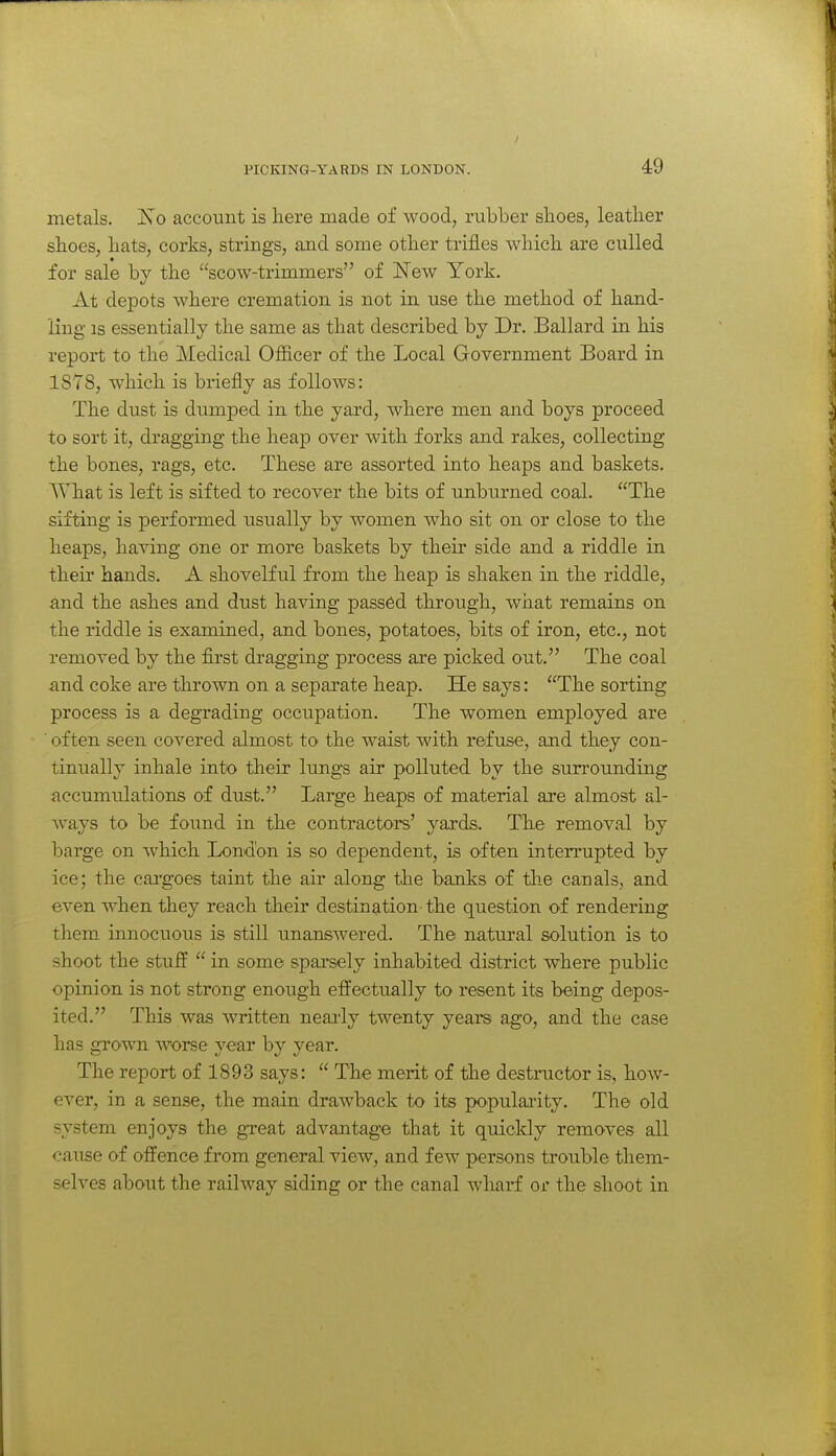 metals. Is o account is here made of wood, rubber shoes, leather shoes, hats, corks, strings, and some other trifles which are culled for sale by the scow-trimmers of New York. At depots where cremation is not in use the method of hand- ling is essentially the same as that described by Dr. Ballard in his report to the Medical Officer of the Local Government Board in 1S7S, which is briefly as follows: The dust is dumped in the yard, where men and boys proceed to sort it, dragging the heap over with forks and rakes, collecting the bones, rags, etc. These are assorted into heaps and baskets. AVhat is left is sifted to recover the bits of unburned coal. The sifting is performed usually by women who sit on or close to the heaps, having one or more baskets by their side and a riddle in their hands. A shovelful from the heap is shaken in the riddle, and the ashes and dust having passed through, what remains on the riddle is examined, and bones, potatoes, bits of iron, etc., not removed by the first dragging process are picked out. The coal and coke are thrown on a separate heap. He says: The sorting process is a degrading occupation. The women employed are ■ often seen covered almost to the waist with refuse, and they con- tinually inhale into their lungs air polluted by the sun'ounding accumulations of dust. Large heaps of material axe almost al- ways to be found in the contractors' yards. The removal by barge on which London is so dependent, is often interrupted by ice; the cai'goes taint the air along tlie banks of tlie canals, and even when they reach their destination the question of rendering them innocuous is still unanswered. The natural solution is to shoot the stuE  in some sparsely inhabited district where public opinion is not strong enough effectually to resent its being depos- ited. This was written neai'ly twenty years ago, and the case has grown worse year by year. The report of 1893 says:  The merit of the destructor is, how- ever, in a sense, the main drawback to its populai-ity. The old system enjoys the great advantage that it quickly removes all oause of offence from general view, and few persons trouble them- selves about the railway siding or the canal wharf or the shoot in