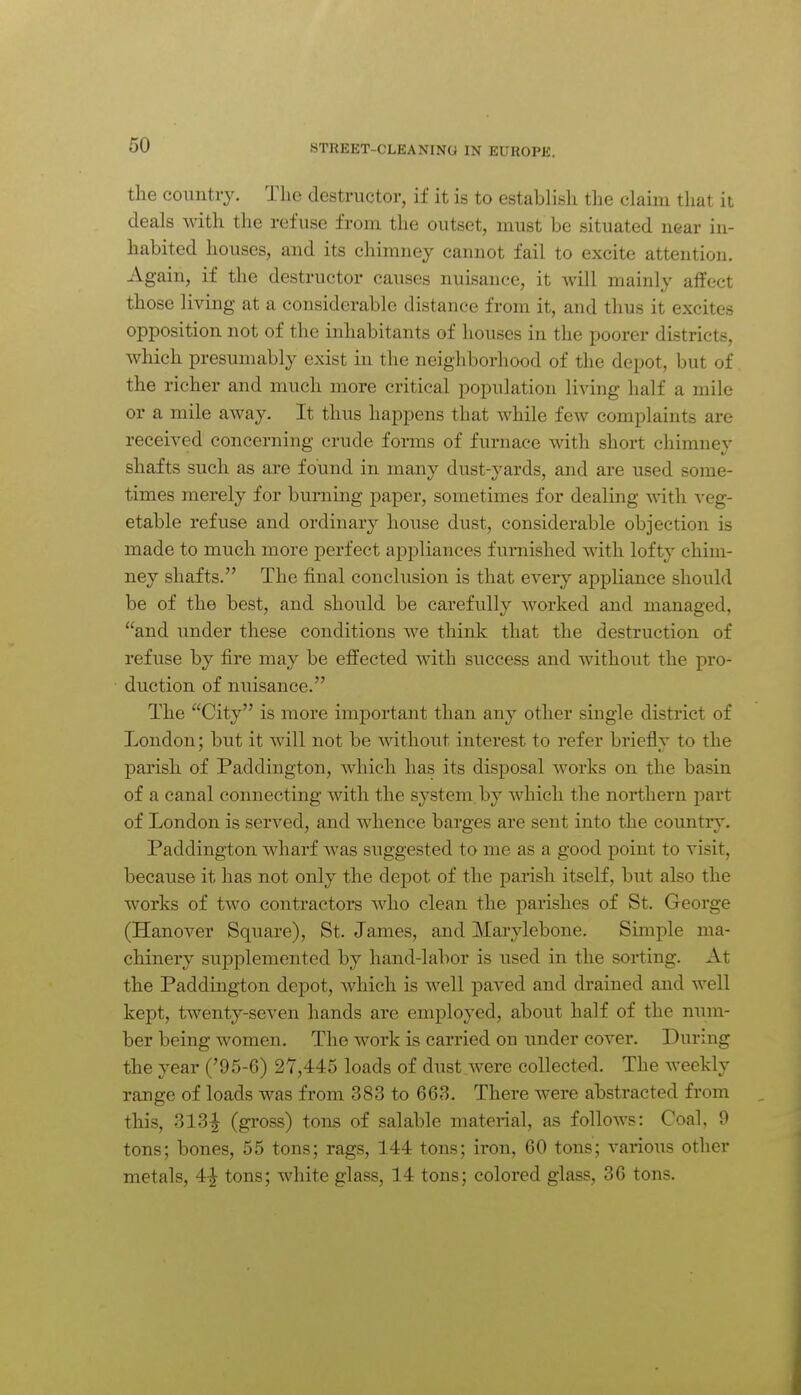 the country. The destructor, if it is to establish the claim that it deals with the refuse from the outset, must be situated near in- habited houses, and its chimney cannot fail to excite attention. Again, if the destructor causes nuisance, it will mainly affect those living at a considerable distance from it, and thus it excites opposition not of the inhabitants of houses in the poorer districts, Avhich presumably exist in the neighborhood of the depot, but of the richer and much more critical population living half a mile or a mile away. It thus happens that while few complaints are received concerning crude forms of furnace with short chimney shafts such as are found in many dust-yards, and are used some- times merely for burning paper, sometimes for dealing with veg- etable refuse and ordinary house dust, considerable objection is made to much more perfect appliances furnished with lofty chim- ney shafts. The final conclusion is that every appliance should be of the best, and should be carefully worked and managed, and under these conditions we thinlc that the destruction of refuse by fire may be efl^ected with success and without the pro- duction of nuisance. The City is more important than any other single district of London; but it will not be without interest to refer brieflv to the parish of Paddington, which has its disposal works on the basin of a canal connecting with the system by which the northern part of London is served, and whence barges are sent into the country. Paddington wharf was suggested to me as a good point to visit, because it has not only the depot of the pai-ish itself, but also the works of two contractors who clean the parishes of St. George (Hanover Square), St. James, and JMarylebone. Simple ma- chinery supplemented by hand-labor is used in the sorting. At the Paddington depot, which is well paved and drained and well kept, twenty-seven hands are employed, about half of the num- ber being women. The work is carried ou under cover. During the year ('95-6) 27,445 loads of dust were collected. The weekly range of loads was from 383 to 668. There were abstracted from this, 313^ (gross) tons of salable material, as follows: Coal, 0 tons; bones, 55 tons; rags, 144 tons; iron, 60 tons; various other metals, 4-| tons; white glass, 14 tons; colored glass, 36 tons.