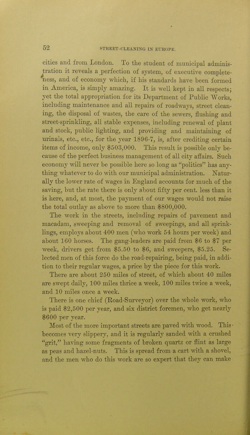 cities and from London. To the student of municipal adminis- tration it reveals a perfection of system, of executive complete- ness, and of economy which, if his standards have been formed in America, is simply amazing. It is well kept in all respects; yet the total appropriation for its Department of Public Works, including maintenance and all repairs of roadways, street clean- ing, the disposal of wastes, the care of the sewers, flushing and street-sprinkling, all stable expenses, including renewal of plant and stock, public lighting, and providing and maintaining of urinals, etc., etc., for the year 1896-7, is, after crediting certain items of income, only $503,000. This result is possible only be- cause of the perfect business management of all city affairs. Such economy will never be possible here so long as politics has any- thing whatever to do with our municipal administration. ITatur- ally the lower rate of wages in England accounts for much of the saving, but the rate there is only about fifty per cent, less than it is here, and, at most, the payment of our wages would not raise the total outlay as above to more than $800,000. The work in the streets, including repairs of pavement and macadam, sweeping and removal of sweepings, and all sprink- lings, employs about 400 men (who work 54 hours per week) and about 160 horses. The gang-leaders are paid from $6 to $7 per week, drivers get from $5.50 to $6, and sweepers, $5.25. Se- lected men of this force do the road-repairing, being paid, in addi- tion to their regular wages, a price by the piece for this work. There are about 250 miles of street, of which about 40 miles are swept daily, 100 miles thrice a week, 100 miles twice a week, and 10 miles once a week. There is one chief (Road-Surveyor) over the whole work, who is paid $2,500 per year, and six district foremen, Avho get nearly $600 per year. Most of the more important streets are paved with wood. This • becomes very slippery, and it is regularly sanded with a crushed grit, having some fragments of broken quartz or flint as large as peas and hazel-nuts. This is spread from a cart with a shovel, and the men who do this work are so expert that they can make