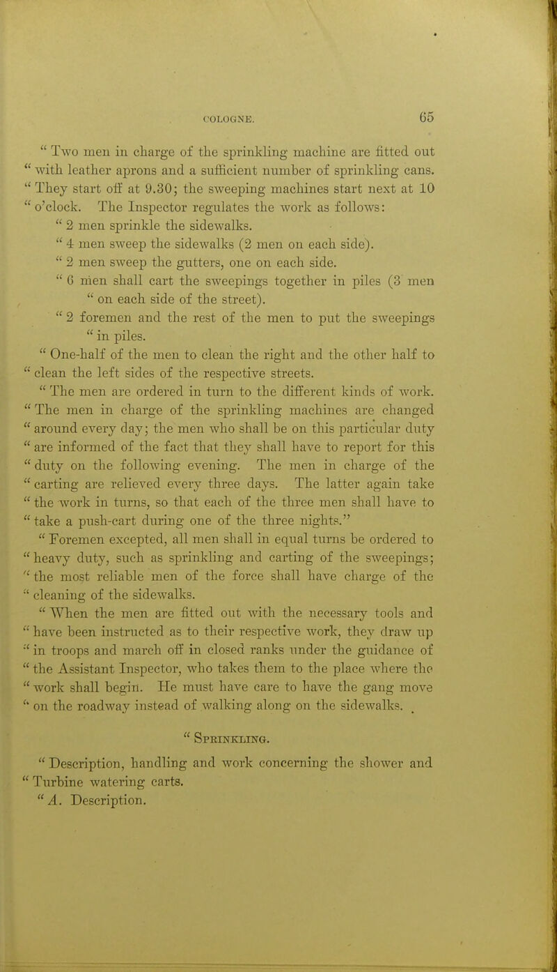 66  Two men in cliarge of the sprinkling machine are fitted out  with leather aprons and a sufficient number of sprinkling cans.  They start olf at 9.30; the sweeping machines start next at 10  o'clock. The Insj)ector regulates the work as follows:  2 men sprinkle the sidewalks.  4 men sweep the sidewalks (2 men on each side).  2 men sweep the gutters, one on each side.  6 men shall cart the sweepings together in piles (3 men  on each side of the street).  2 foremen and the rest of the men to put the sweepings  in piles.  One-half of the men to clean the right and the other haK to  clean the left sides of the respective streets.  The men are ordered in turn to the different kinds of work.  The men in charge of the sprinkling machines are changed  around every clay; the men who shall be on this particular duty  are informed of the fact that they shall have to report for this  duty on the following evening. The men in charge of the  carting are relieved every three days. The latter again take  the work in turns, so that each of the three men shall have to  take a push-cart during one of the three nights.  Foremen excepted, all men shall in equal turns be ordered to  heavy duty, such as sprinkling and carting of the sweepings;  the most reliable men of the force shall have charge of the ■' cleaning of the sidewalks.  When the men are fitted out with the necessary tools and have been instructed as to their respective work, they draw up in troops and march off in closed ranks under the guidance of  the Assistant Inspector, who takes them to the place where the  work shall begin. Tie must have care to have the gang move on the roadway instead of walking along on the sidewalks.  Sprinkling.  Description, handling and work concerning the shower and  Tiirbine watering carts. A. Description.