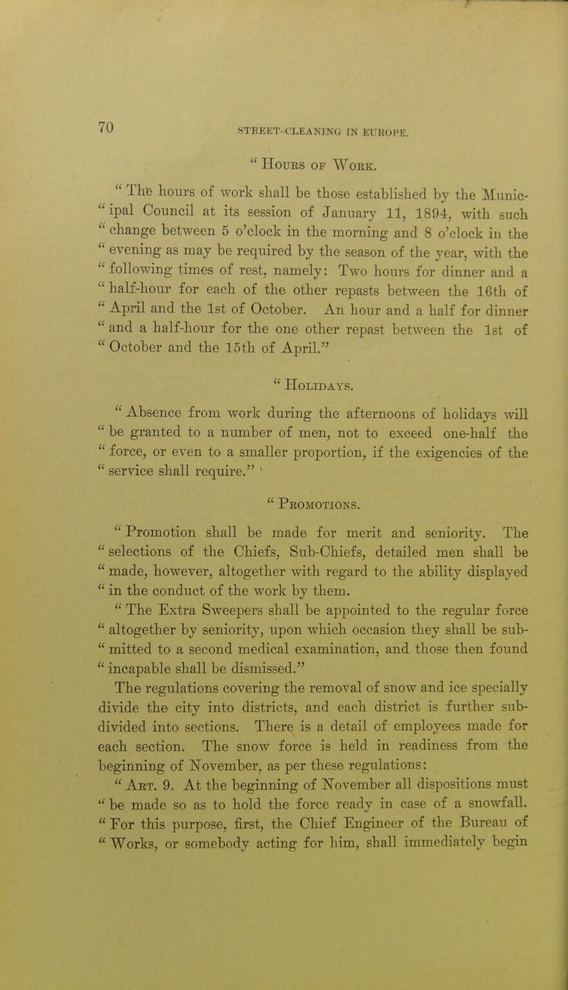  liouES OF Work.  The hours of work shall be those established by the Munic- ipal Council at its session of January 11, 1894, with such  change between 5 o'clock in the morning and 8 o'clock in the  evening as may be required by the season of the year, with the following times of rest, namely: Two hours for dinner and a half-hour for each of the other repasts between the 16th of  April and the 1st of October. An hour and a half for dinner  and a half-hour for the one other repast between the 1st of  October and the 15th of April.  Holidays.  Absence from work during the afternoons of holidays Avill  be granted to a number of men, not to exceed one-half the  force, or even to a smaller proportion, if the exigencies of the  service shall require. '  Peomotioks.  Promotion shall be made for merit and seniority. The  selections of the Chiefs, Sub-Chiefs, detailed men shall be  made, however, altogether with regard to the ability displayed  in the conduct of the work by them.  The Extra Sweepers shall be appointed to the regular force  altogether by seniority, upon which occasion they shall be sub-  mitted to a second medical examination, and those then found  incapable shall be dismissed. The regulations covering the removal of snow and ice specially divide the city into districts, and each district is further sub- divided itito sections. There is a detail of employees made for each section. The snow force is held in readiness from the beginning of November, as per these regulations:  Art. 9. At the beginning of November all dispositions must  be made so as to hold the force ready in case of a snowfall.  For this purpose, first, the Chief Engineer of the Bureau of  Works, or somebody acting for him, shall immediately begin