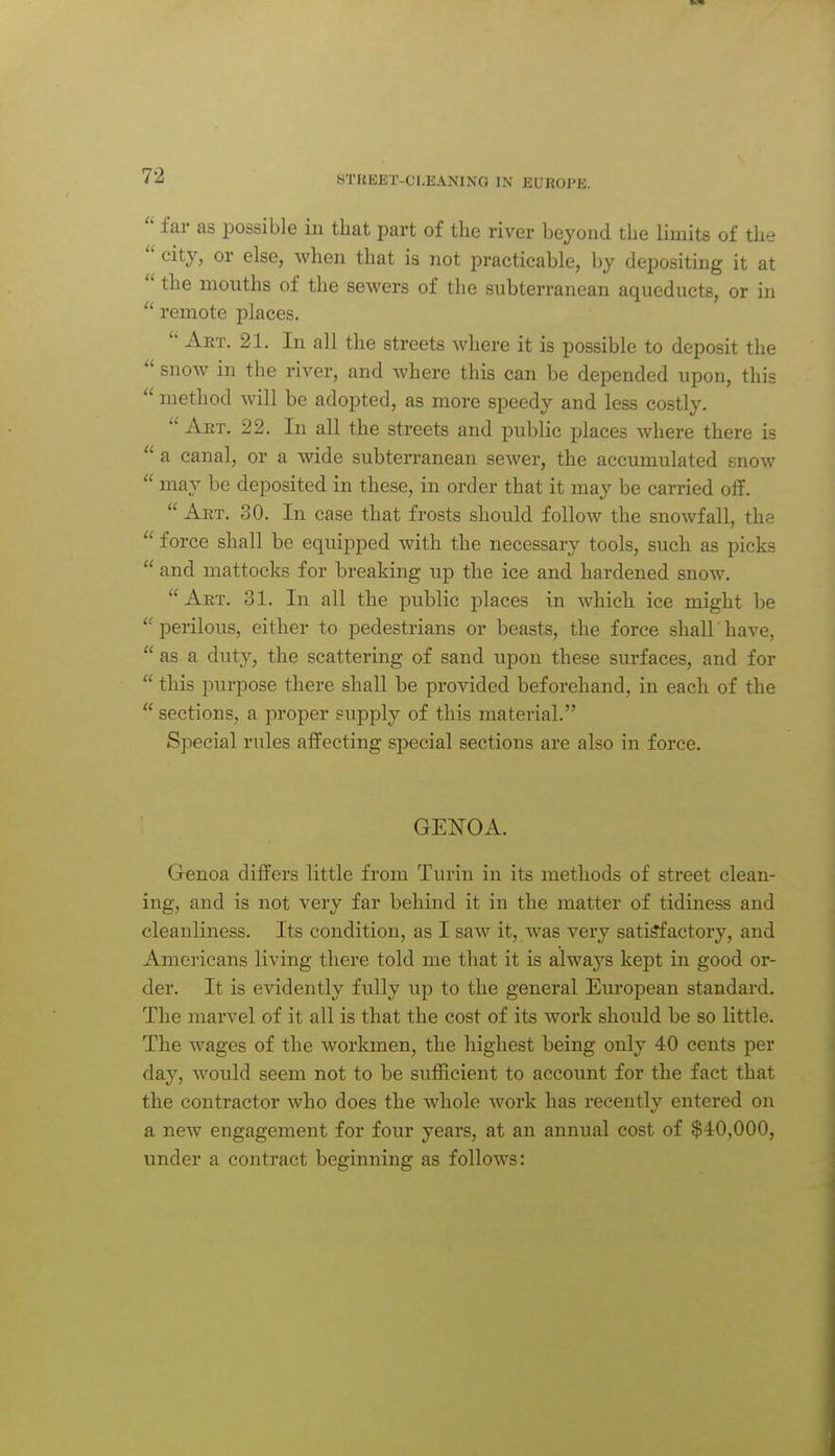  far as possible in that part of the river beyond the limits of the  city, or else, when that is not practicable, by depositing it at  the months of the sewers of the subterranean aqueducts, or in  remote places. Aet. 21. In all the streets where it is possible to deposit the  snow in the river, and where this can be depended upon, this  method will be adopted, as more speedy and less costly.  Aet. 22. In all the streets and public places where there is  a canal, or a wide subterranean sewer, the accumulated enow  may be deposited in these, in order that it may be carried off,  Aet. 30. In case that frosts should follow the snowfall, the  force shall be equipped with the necessary tools, such as picks  and mattocks for breaking up the ice and hardened snow. Aet. 31. In all the public places in which ice might be  perilous, either to pedestrians or beasts, the force shall have,  as a duty, the scattering of sand upon these surfaces, and for  this purpose there shall be provided beforehand, in each of the  sections, a proper supply of this material. Special rules affecting special sections are also in force. GENOA. Genoa differs little from Turin in its methods of street clean- ing, and is not very far behind it in the matter of tidiness and cleanliness. Its condition, as I saw it, was very satisfactory, and Americans living there told me that it is always kept in good or- der. It is evidently fully up to the general European standard. The marvel of it all is that the cost of its work should be so little. The wages of the workmen, the highest being only 40 cents per day, would seem not to be sufficient to account for the fact that the contractor who does the whole work has recently entered on a new engagement for four years, at an annual cost of $40,000, under a contract beginning as follows: