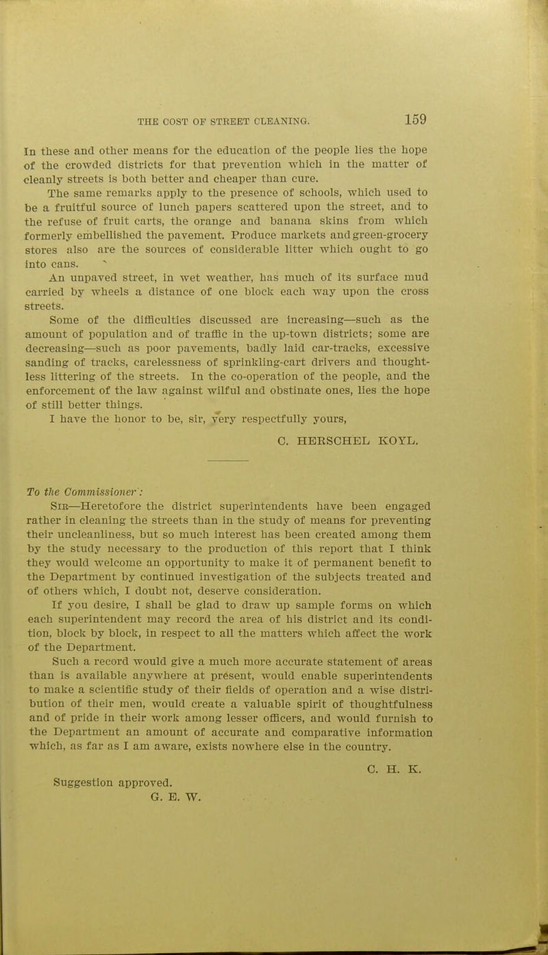 In these and other means for the education of the people lies the hope of the crowded districts for that prevention which in the matter of cleanly streets is both better and cheaper than cure. The same remarlvs apply to the presence of schools, which used to be a fruitful source of lunch papers scattered upon the street, and to the refuse of fruit carts, the orange and banana sliins from which formerly embellished the pavement. Produce markets and green-grocery stores also are the sources of considerable litter which ought to go into cans. An unpaved street, in wet weather, has much of its surface mud carried by wheels a distance of one block each way upon the cross streets. Some of the difficulties discussed are increasing—such as the amount of population and of traffic in the up-town districts; some are decreasing—such as poor pavements, badly laid car-tracks, excessive sanding of tracks, carelessness of sprinkling-cart drivers and thought- less littering of the streets. In the co-operation of the people, and the enforcement of the law against wilful and obstinate ones, lies the hope of still better things. I have the honor to be, sir, very respectfully yours, 0. HERSCHEL KOYL. To the Commissioner: Sir—Heretofore the district superintendents have been engaged rather in cleaning the streets than in the study of means for preventing their uncleanliness, but so much interest has been created among them by the study necessary to the production of this report that I think they would Avelcorae an opportunity to make it of permanent benefit to the Department by continued investigation of the subjects treated and of others which, I doubt not, deserve consideration. If you desire, I shall be glad to draw up sample forms on which each superintendent may record the area of his district and its condi- tion, block by block, in respect to all the matters which affect the work of the Department. Such a record would give a much more accurate statement of areas than is available anywhere at present, would enable superintendents to make a scientific study of their fields of operation and a wise distri- bution of their men, would create a valuable spirit of thoughtfuluess and of pride in their work among lesser officers, and would furnish to the Department an amount of accurate and comparative information which, as far as I am aware, exists nowhere else in the country. C. H. K. Suggestion approved. G. E. W.