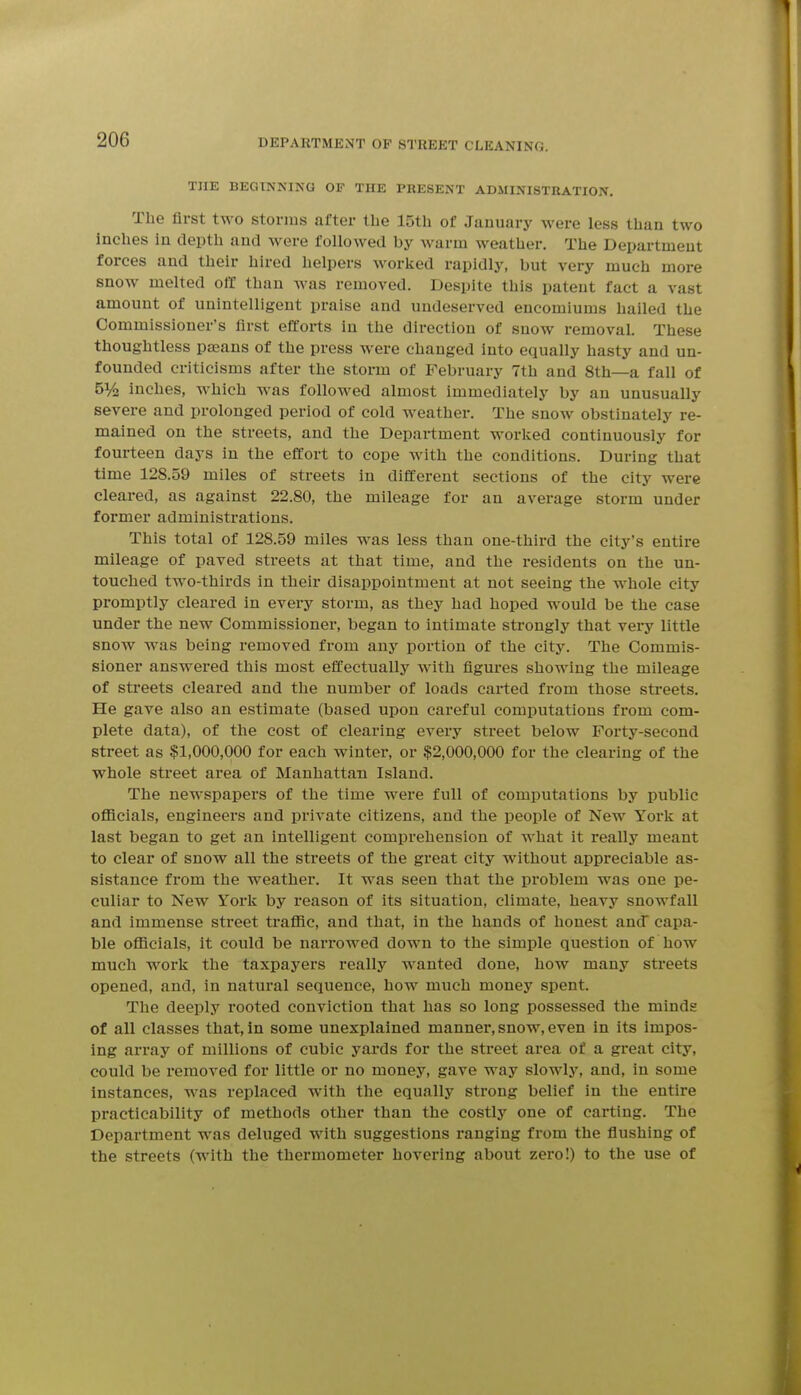 THE BEGINNING OF THE PRESENT ADMINISTRATION. The first two stonns after the 15th of January were less than two Inches in depth and were followed by warm weather. The Department forces and their hired helpers worlied rapidly, but very much more snow melted off than was removed. Despite this patent fact a vast amount of unintelligent praise and undeserved encomiums hailed the Commissioner's first efforts in the direction of snow removal. These thoughtless paeans of the press were changed into equally hasty and un- founded criticisms after the storm of February 7th and 8th—a fall of bVo inches, which was followed almost immediately by an unusually severe and prolonged period of cold weather. The snow obstinately re- mained on the streets, and the Department worked continuously for fourteen days in the effort to cope with the conditions. During that time 128.59 miles of streets in different sections of the city were cleai-ed, as against 22.80, the mileage for an average storm under former administrations. This total of 128.59 miles was less than one-third the city's entire mileage of paved streets at that time, and the residents on the un- touched two-thirds in their disappointment at not seeing the whole city promptly cleared in every storm, as they had hoped would be the case under the new Commissioner, began to intimate strongly that veiy little snow was being removed from any portion of the city. The Commis- sioner answered this most effectually with figures showing the mileage of streets cleared and the number of loads carted from those streets. He gave also an estimate (based upon careful computations from com- plete data), of the cost of clearing every street below Forty-second street as $1,000,000 for each winter, or $2,000,000 for the clearing of the whole street area of Manhattan Island. The newspapers of the time were full of computations by public ofl3cials, engineers and private citizens, and the people of New York at last began to get an intelligent comprehension of what it really meant to clear of snow all the streets of the great city without appreciable as- sistance from the weather. It was seen that the problem was one pe- culiar to New York by reason of its situation, climate, heavy snowfall and immense street traffic, and that, in the hands of honest and capa- ble officials, it could be narrowed down to the simple question of how much work the taxpayers really wanted done, how many streets opened, and, in natural sequence, how much money spent. The deeply rooted conviction that has so long possessed the minds of all classes that, in some unexplained manner, snow, even in its impos- ing array of millions of cubic yards for the street area of a great city, could be removed for little or no money, gave way slowly, and, in some instances, was replaced with the equally strong belief in the entire practicability of methods other than the costly one of carting. The Department was deluged with suggestions ranging from the flushing of the streets (with the thermometer hovering about zero!) to the use of