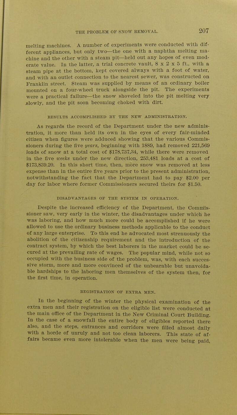 melting machines. A number of experiments were conducted with dif- ferent appliances, but only two—the one with a naphtha melting ma- chine and the other with a steam pit—held out any hopes of even mod- erate value. In the latter, a trial concrete vault, 8x2x5 ft., with a steam pipe at the bottom, kept covered always with a foot of water, and with an outlet connection to the nearest sewer, was constructed on Franklin street. Steam was supplied by means of an ordinary boiler mounted on a four-wheel truck alongside the pit. The experiments were a practical failure—the snow shoveled into the pit melting very slowly, and the pit soon becoming choked with dirt. RESULTS ACCOMPLISHED BY THE NEW ADMINISTRATION. As regards the record of the Department under the new adminis- tration, it more than held its own in the eyes of every fair-minded citizen when figures were adduced showing that the various Commis- sioners during the five years, beginning with 18S9, had removed 221,569 loads of snow at a total cost of $178,737..^4, while there were removed in the five loeeks under the new direction, 253,481 loads at a cost of $173,839.20. In this short time, then, more snow was removed at less expense than in the entire five years prior to the present administration, notwithstanding the fact that the Department had to pay $2.00 per day for labor where former Commissioners secured theirs for $1.50. DISADVANTAGES OF THE SYSTEM IN OPERATION. Despite the increased efficiency of the Department, the Comrnis- sioner saw, very early in the winter, the disadvantages under which he was laboring, and how much more could be accomplished if he were allowed to use the ordinary business methods applicable to the conduct of any large enterprise. To this end he advocated most strenuously the abolition of the citizenship requirement and the introduction of the contract system, by which the best laborers in the market could be se- cured at the prevailing rate of wages. The popular mind, while not so occupied with the business side of the problem, was, with each succes- sive storm, more and more convinced of the unbearable but unavoida- ble hardships to the laboring men themselves of the system then, for the first time, in operation. REGISTRATION OF EXTRA MEN. In the beginning of the winter the physical examination of the extra men and their registration on the eligible list were conducted at the main office of the Department in the New Criminal Court Building. In the case of a snowfall the entire body of eligibles reported there also, and the steps, entrances and corridors were filled almost daily with a horde of unruly and not too clean laborers. This state of af- fairs became even more intolerable when the men were being paid,