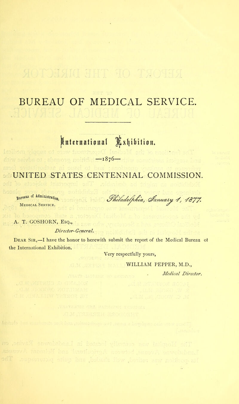 BUREAU OF MEDICAL SERVICE. —1876— UNITED STATES CENTENNIAL COMMISSION. Medical Service, A. T. GOSHORN, Esq., Director- General. Dear Sir,—I have the honor to herewith submit the report of the Medical Bureau ot the International Exhibition. Very respectfully yours, WILLIAM PEPPER, M.D., Aledical Director.