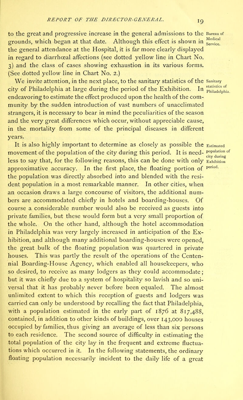 to the great and progressive increase in the general admissions to the grounds, which began at that date. Although this effect is shown in the general attendance at the Hospital, it is far more clearly displayed in regard to diarrhoeal affections (see dotted yellow line in Chart No. 3) and the class of cases showing exhaustion in its various forms. (See dotted yellow line in Chart No. 2.) We invite attention, in the next place, to the sanitary statistics of the city of Philadelphia at large during the period of the Exhibition. In endeavoring to estimate the effect produced upon the health of the com- munity by the sudden introduction of vast numbers of unacclimated strangers, it is necessary to bear in mind the peculiarities of the season and the very great differences which occur, without appreciable cause, in the mortality from some of the principal diseases in different years. It is also highly important to determine as closely as possible the movement of the population of the city during this period. It is need- less to say that, for the following reasons, this can be done with only approximative accuracy. In the first place, the floating portion of the population was directly absorbed into and blended with the resi- dent population in a most remarkable manner. In other cities, when an occasion draws a large concourse of visitors, the additional num- bers are accommodated chiefly in hotels and boarding-houses. Of course a considerable number would also be received as guests into private families, but these would form but a very small proportion of the whole. On the other hand, although the hotel accommodation in Philadelphia was very largely increased in anticipation of the Ex- hibition, and although many additional boarding-houses were opened, the great bulk of the floating population was quartered in private houses. This was partly the result of the operations of the Centen- nial Boarding-House Agency, which enabled all housekeepers, who so desired, to receive as many lodgers as they could accommodate; but it was chiefly due to a system of hospitality so lavish and so uni- versal that it has probably never before been equaled. The almost unlimited extent to which this reception of guests and lodgers was carried can only be understood by recalling the fact that Philadelphia, with a population estimated in the early part of 1876 at 817,488, contained, in addition to other kinds of buildings, over 143,000 houses occupied by families, thus giving an average of less than six persons to each residence. The second source of difficulty in estimating the total population of the city lay in the frequent and extreme fluctua- tions which occurred in it. In the following statements, the ordinary floating population necessarily incident to the daily life of a great Bureau of Medical Service. Sanitary statistics of Philadelphia. Estimated population of city during Exhibition period.