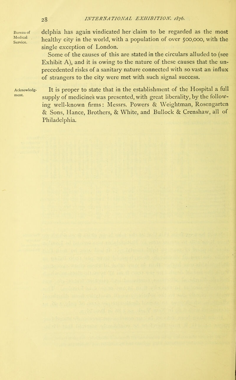 Bureau of Medical Service. Acknowledg- ment. delphia has again vindicated her claim to be regarded as the most healthy city in the world, with a population of over 500,000, with the single exception of London. Some of the causes of this are stated in the circulars alluded to (see Exhibit A), and it is owing to the nature of these causes that the un- precedented risks of a sanitary nature connected with so vast an influx of strangers to the city were met with such signal success. It is proper to state that in the establishment of the Hospital a full supply of medicines was presented, with great liberality, by the follow- ing well-known firms: Messrs. Powers & Weightman, Rosengarten & Sons, Hance, Brothers, & White, and Bullock & Crenshaw, all of Philadelphia.