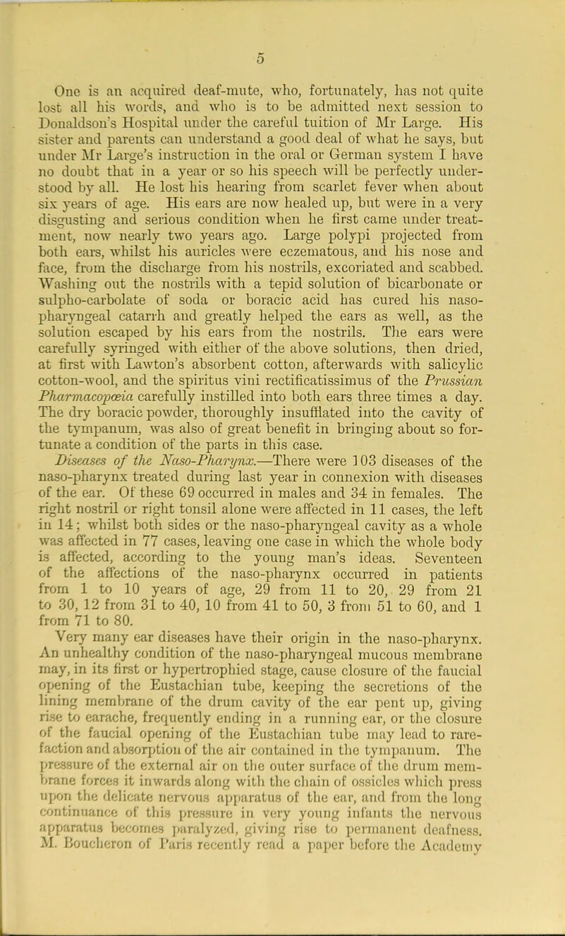 One is an acquired deaf-mute, who, fortunately, has not quite lost all his words, and who is to be admitted next session to Donaldsons Hospital under the careful tuition of Mr Large. His sister and parents can understand a good deal of what he says, but under Mr Large’s instruction in the oral or German system I have no doubt that in a year or so his speech will be perfectly under- stood by all. He lost his hearing from scarlet fever when about six years of age. His ears are now healed up, but were in a very disgusting and serious condition when he first came under treat- ment, now nearly two years ago. Large polypi projected from both ears, whilst his auricles were eczematous, and his nose and face, from the discharge from his nostrils, excoriated and scabbed. Washing out the nostrils with a tepid solution of bicarbonate or sulpho-carbolate of soda or boracic acid has cured his naso- pharyngeal catarrh and greatly helped the ears as well, as the solution escaped by his ears from the nostrils. The ears were carefully syringed with either of the above solutions, then dried, at first with Lawton’s absorbent cotton, afterwards with salicylic cotton-wool, and the spiritus vini rectificatissimus of the Prussian Pharmacopoeia carefully instilled into both ears three times a day. The dry boracic powder, thoroughly insufflated into the cavity of the tympanum, was also of great benefit in bringing about so for- tunate a condition of the parts in this case. Diseases of the Naso-Phcirynx.—There were 103 diseases of the naso-pharynx treated during last year in connexion with diseases of the ear. Of these 69 occurred in males and 34 in females. The right nostril or right tonsil alone were affected in 11 cases, the left in 14; whilst both sides or the naso-pharyngeal cavity as a whole was affected in 77 cases, leaving one case in which the whole body is affected, according to the young man’s ideas. Seventeen of the affections of the naso-pharynx occurred in patients from 1 to 10 years of age, 29 from 11 to 20, 29 from 21 to 30, 12 from 31 to 40, 10 from 41 to 50, 3 from 51 to 60, and 1 from 71 to 80. \ ery many ear diseases have their origin in the naso-pharynx. An unhealthy condition of the naso-pharyngeal mucous membrane may, in its first or hypertrophied stage, cause closure of the faucial opening of the Eustachian tube, keeping the secretions of the lining membrane of the drum cavity of the ear pent up, giving rise to earache, frequently ending in a running ear, or the closure of the faucial opening of the Eustachian tube may lead to rare- faction and absorption of the air contained in the tympanum. The pressure of the external air on the outer surface of the drum mem- brane forces it inwards along with the chain of ossicles which press upon the delicate nervous apparatus of the ear, and from the long continuance of this pressure in very young infants the nervous apparatus becomes paralyzed, giving rise to permanent deafness. M. Boucheron of Paris recently read a paper before the Academy