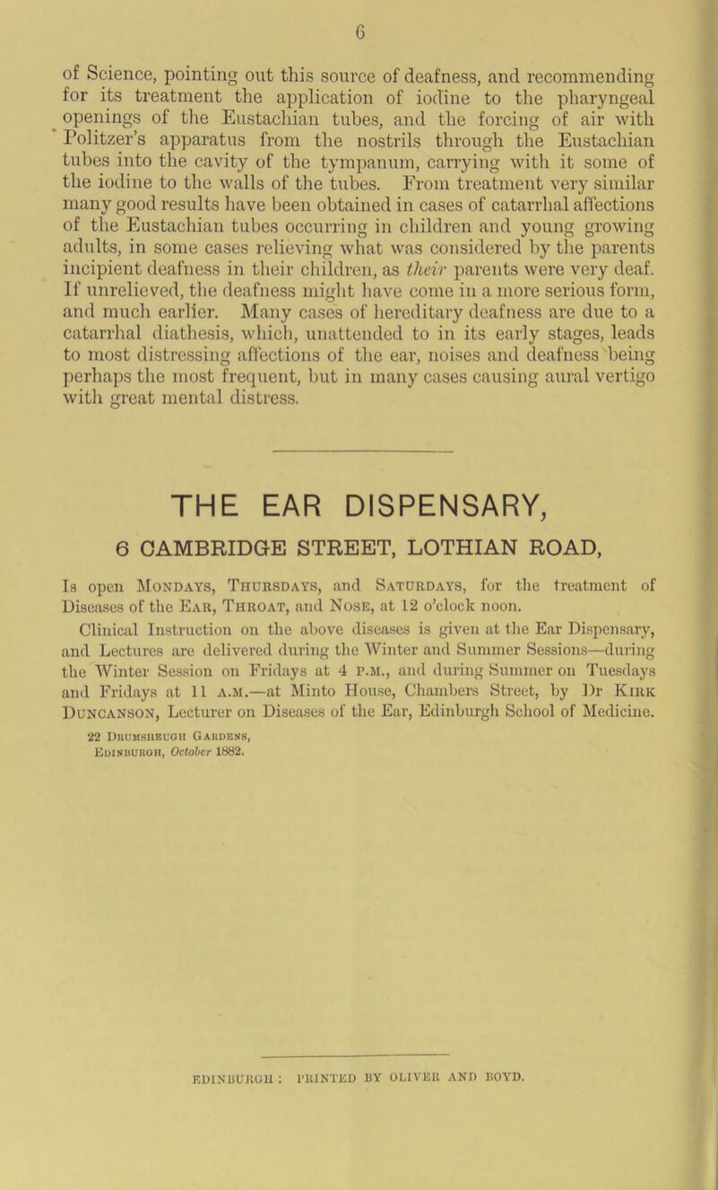 of Science, pointing out this source of deafness, and recommending for its treatment the application of iodine to the pharyngeal openings of the Eustachian tubes, and the forcing of air with Politzer’s apparatus from the nostrils through the Eustachian tubes into the cavity of the tympanum, carrying with it some of the iodine to the walls of the tubes. From treatment very similar many good results have been obtained in cases of catarrhal affections of the Eustachian tubes occurring in children and young growing adults, in some cases relieving what was considered by the parents incipient deafness in their children, as tlieir parents were very deaf. If unrelieved, the deafness might have come in a more serious form, and much earlier. Many cases of hereditary deafness are due to a catarrhal diathesis, which, unattended to in its early stages, leads to most distressing affections of the ear, noises and deafness being perhaps the most frequent, but in many cases causing aural vertigo with great mental distress. THE EAR DISPENSARY, 6 CAMBRIDGE STREET, LOTHIAN ROAD, Is open Mondays, Thursdays, and Saturdays, for the treatment of Diseases of the Ear, Throat, and Nose, at 12 o’clock noon. Clinical Instruction on the above diseases is given at the Ear Dispensary, and Lectures are delivered during tiro Winter and Summer Sessions—during the Winter Session on Fridays at 4 f.m., and during Summer on Tuesdays and Fridays at 11 a.m.—at Minto House, Chambers Street, by Dr Kiric Duncanson, Lecturer on Diseases of the Ear, Edinburgh School of Medicine. 22 Drumsheugii Gardens, Edinburgh, October 1882. EDINBURGH : PRINTED BY OLIVER AND BOYD.