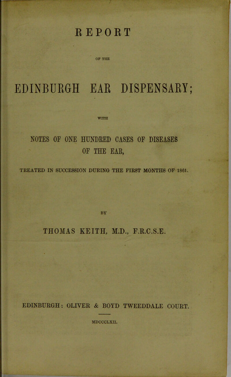 OF THE EDINBURGH EAR DISPENSARY; WITH NOTES OF ONE HUNDRED CASES OF DISEASES OF THE EAB, TREATED IN SUCCESSION DURING THE FIRST MONTHS OF 1861. THOMAS KEITH, M.D., F.R.C.S.E. EDINBURGH: OLIVER & BOYD TWEEDDALE COURT. MDCCCLXII.