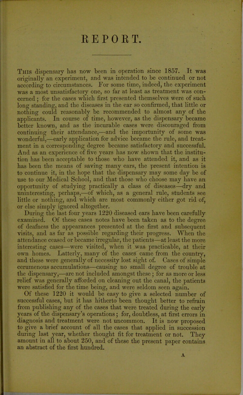 This dispensary has now been in operation since 1857. It was originally an experiment, and was intended to be continued or not according to circumstances. For some time, indeed, the experiment was a most unsatisfactory one, so far at least as treatment was con- cerned ; for the cases which first presented themselves were of such long standing, and the diseases in the ear so confirmed, that little or nothing could reasonably be recommended to almost any of the applicants. In course of time, however, as the dispensary became better known, and as the incurable cases were discouraged from continuing their attendance,—and the importunity of some was wonderful,—early application for advice became the rule, and treat- ment in a corresponding degree became satisfactory and successful. And as an experience of five years has now shown that the institu- tion has been acceptable to those who have attended it, and as it has been the means of saving many ears, the present intention is to continue it, in the hope that the dispensary may some day be of use to our Medical School, and that those who choose may have an opportunity of studying practically a class of diseases—dry and uninteresting, perhaps,—of which, as a general rule, students see little or nothing, and which are most commonly cither got rid of, or else simply ignored altogether. During the last four years 1220 diseased ears have been carefully examined. Of these cases notes have been taken as to the degree of deafness the appearances presented at the first and subsequent visits, and as far as possible regarding their progress. When the attendance ceased or became irregular, the patients—at least the more interesting cases—were visited, when it was practicable, at their own homes. Latterly, many of the cases came from the country, and these were generally of necessity lost sight of. Cases of simple cerumenous accumulations—causing no small degree of trouble at the dispensary,—are not included amongst these ; for as more or less relief was generally afforded on cleaning out the canal, the patients were satisfied for the time being, and were seldom seen again. Of these 1220 it would be easy to give a selected number of successful cases, but it has hitherto been thought better to refrain from publishing any of the cases that were treated during the early years of the dispensary’s operations ; for, doubtless, at first errors in diagnosis and treatment were not uncommon. It is now proposed to give a brief account of all the cases that applied in succession during last year, whether thought fit for treatment or not. They amount in all to about 250, and of these the present paper contains an abstract of the first hundred. A