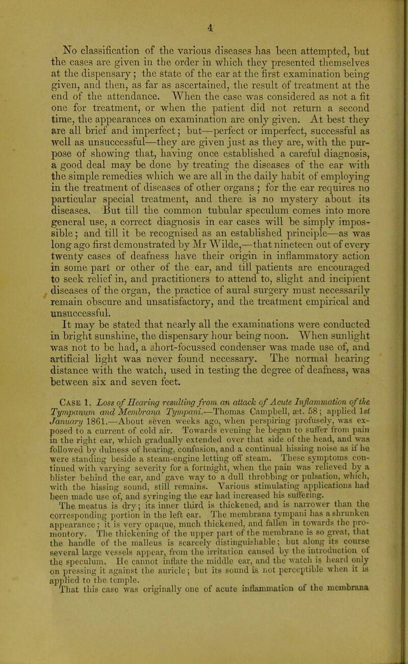 No classification of the various diseases has been attempted, hut the cases are given in the order in which they presented themselves at the dispensary; the state of the ear at the first examination being given, and then, as far as ascertained, the result of treatment at the end of the attendance. When the case was considered as not a fit one for treatment, or when the patient did not return a second time, the appearances on examination are only given. At best they are all brief and imperfect; but—perfect or imperfect, successful as well as unsuccessful—they are given just as they are, with the pur- pose of showing that, having once established a careful diagnosis, a good deal may be done by treating the diseases of the ear with the simple remedies which we are all in the daily habit of employing in the treatment of diseases of other organs ; for the ear requires no particular special treatment, and there is no mystery about its diseases. But till the common tubular speculum comes into more general use, a correct diagnosis in ear cases will be simply impos- sible ; and till it be recognised as an established principle—as was long ago first demonstrated by Mr Wilde,—that nineteen out of every twenty cases of deafness have their origin in inflammatory action in some part or other of the ear, and till patients are encouraged to seek relief in, and practitioners to attend to, slight and incipient diseases of the organ, the practice of aural surgery must necessarily remain obscure and unsatisfactory, and the treatment empirical and unsuccessful. It may be stated that nearly all the examinations were conducted in bright sunshine, the dispensary hour being noon. When sunlight was not to be had, a short-focussed condenser was made use of, and artificial light was never found necessary. The normal hearing distance with the watch, used in testing the degree of deafness, was between six and seven feet. Case 1. Loss of Hearing resulting from an attack of Acute Inflammation of the Tympanum and Membrana Tympani.—Thomas Campbell, set. 58; applied \st January 1861.—About seven weeks ago, when perspiring profusely, was ex- posed to a current of cold air. Towards evening he began to suffer from pain in the right ear, which gradually extended over that side of the head, and was followed by dulness of hearing, confusion, and a continual hissing noise as it he were standing beside a steam-engine letting off steam. These symptoms con- tinued with varying severity for a fortnight, when the pain was relieved by a blister behind the ear, and gave way to a dull throbbing or pulsation, which, with the hissing sound, still remains. Various stimulating applications had been made use of, and syringing the ear had increased his suffering. The meatus is dry; its inner third is thickened, and is narrower than the corresponding portion in the left ear. The membrana tympani has a shrunken appearance; it is very opaque, much thickened, and fallen in towards the pro- montory. The thickening of the upper part of the membrane is so great, that the handle of the malleus is scarcely distinguishable; but along its course several large vessels appear, from the irritation caused by the introduction of the speculum. lie cannot inflate the middle ear, and the watch is heard only on pressing it against the auricle; but its sound is not perceptible when it is applied to the temple. That this case was originally one of acute inHammation of the membrana