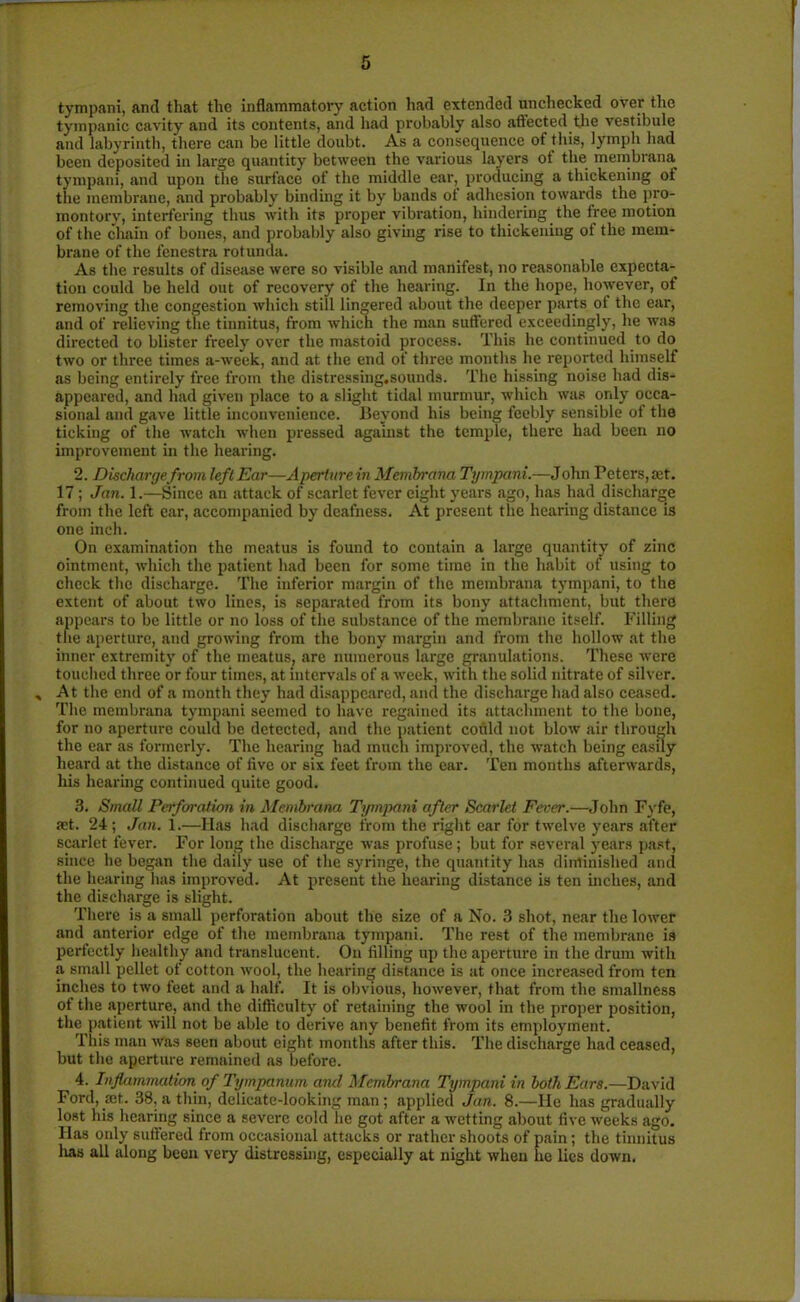 tympani, and that the inflammatory action had extended unchecked over the tympanic cavity and its contents, and had probably also affected the vestibule and labyrinth, there can be little doubt. As a consequence ot this, lymph had been deposited in large quantity between the various layers of the membrana tympani, and upon the surface of the middle ear, producing a thickening of the membrane, and probably binding it by bands of adhesion towards the pro- montory, interfering thus with its proper vibration, hindering the free motion of the chain of bones, and probably also giving rise to thickening of the mem- brane of the fenestra rotunda. As the results of disease were so visible and manifest, no reasonable expecta- tion could be held out of recovery of the hearing. In the hope, however, of removing the congestion which still lingered about the deeper parts ot the ear, and of relieving the tinnitus, from which the man suffered exceedingly, he was directed to blister freely over the mastoid process. This he continued to do two or three times a-week, and at the end of three months he reported himself as being entirely free from the distrcssing.sounds. The hissing noise had dis- appeared, and had given place to a slight tidal murmur, which was only occa- sional and gave little inconvenience. Beyond his being feebly sensible of the ticking of the watch when pressed against the temple, there had been no improvement in the hearing. 2. Dischargefrom left Ear—Aperturein Membrana Tympani.—John Peters, tet. 17 ; Jan. 1.—Since an attack of scarlet fever eight years ago, has had discharge from the left ear, accompanied by deafness. At present the hearing distance is one inch. On examination the meatus is found to contain a large quantity of zinc ointment, which the patient had been for some time in the habit of using to check the discharge. The inferior margin of the membrana tympani, to the extent of about two lines, is separated from its bony attachment, but there appears to be little or no loss of the substance of the membrane itself. Filling the aperture, and growing from the bony margin and from the hollow at the inner extremity of the meatus, are numerous large granulations. These were touched three or four times, at intervals of a week, with the solid nitrate of silver. * At the end of a month they had disappeared, and the discharge had also ceased. The membrana tympani seemed to have regained its attachment to the bone, for no aperture could be detected, and the patient could not blow air through the ear as formerly. The hearing had much improved, the watch being easily heard at the distance of five or six feet from the ear. Ten months afterwards, his hearing continued quite good. 3. Small Perforation in Membrana Tympani after Scarlet Fever.—John Fyfe, set. 24 ; Jan. 1.—Has had discharge from the right ear for twelve years after scarlet fever. For long the discharge was profuse; but for several years past, since he began the daily use of the syringe, the quantity has diminished and the hearing has improved. At present the hearing distance is ten inches, and the discharge is slight. There is a small perforation about the size of a No. 3 shot, near the lower and anterior edge of the membrana tympani. The rest of the membrane is perfectly healthy and translucent. On filling up the aperture in the drum with a small pellet of cotton wool, the hearing distance is at once increased from ten inches to two feet and a half. It is obvious, however, that from the smallness ot the aperture, and the difficulty of retaining the wool in the proper position, the patient will not be able to derive any benefit from its employment. This man Was seen about eight months after this. The discharge had ceased, but the aperture remained as before. 4. Inflammation of Tympanum ami Membrana Tympani in both Ears.—David Ford, set. 38, a thin, delicate-looking man; applied Jan. 8.—He has gradually lost his hearing since a severe cold he got after a wetting about five weeks ago. Has only suffered from occasional attacks or rather shoots of pain; the tinnitus lias all along been very distressing, especially at night when he lies down.