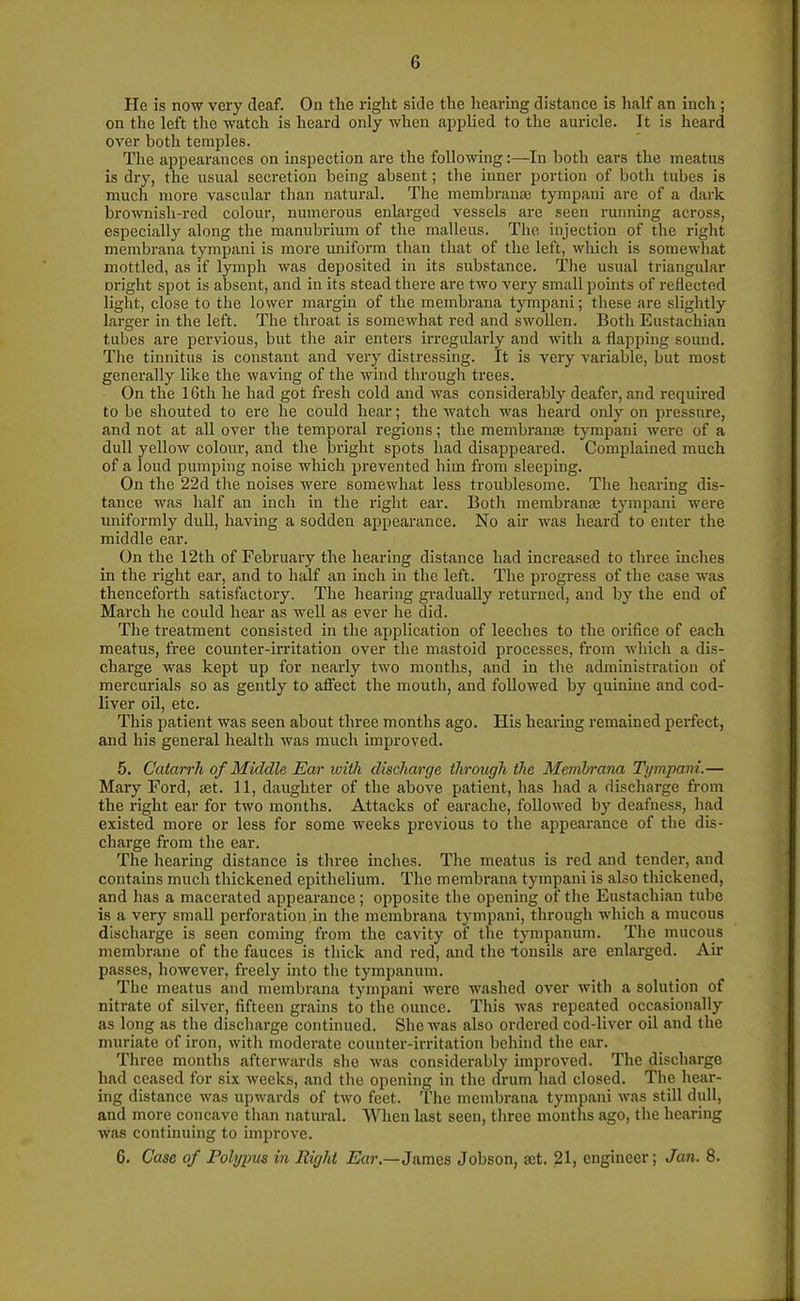 He is now very deaf. On tlie right side the hearing distance is half an inch ; on the left the watch is heard only when applied to the auricle. It is heard over both temples. The appearances on inspection are the following:—In both ears the meatus is dry, the usual secretion being absent; the inner portion of both tubes is much more vascular than natural. The membranse tympani are of a dark brownish-red colour, numerous enlarged vessels are seen running across, especially along the manubrium of the malleus. The injection of the right membrana tympani is more uniform than that of the left, which is somewhat mottled, as if lymph was deposited in its substance. The usual triangular might spot is absent, and in its stead there are two very small points of reflected light, close to the lower margin of the membrana tympani; these are slightly larger in the left. The throat is somewhat red and swollen. Both Eustachian tubes are pervious, but the air enters irregularly and with a flapping sound. The tinnitus is constant and very distressing. It is very variable, but most generally like the waving of the wind through trees. On the 16th he had got fresh cold and was considerably deafer, and required to be shouted to ere he could hear; the watch was heard only on pressure, and not at all over the temporal regions; the membranae tympani were of a dull yellow colour, and the bright spots had disappeared. Complained much of a loud pumping noise which prevented him from sleeping. On the 22d the noises were somewhat less troublesome. The hearing dis- tance was half an inch in the right ear. Both membranse tympani were uniformly dull, having a sodden appearance. No air was heard to enter the middle ear. On the 12th of February the hearing distance had increased to three inches in the right ear, and to half an inch in the left. The progress of the case was thenceforth satisfactory. The hearing gradually returned, and by the end of March he could hear as well as ever he did. The treatment consisted in the application of leeches to the orifice of each meatus, free counter-irritation over the mastoid processes, from which a dis- charge was kept up for nearly two months, and in the administration of mercurials so as gently to affect the mouth, and followed by quiniue and cod- liver oil, etc. This patient was seen about three months ago. His hearing remained perfect, and his general health was much improved. 5. Catarrh of Middle Ear with discharge through the Membrana Tympani.— Mary Ford, set. 11, daughter of the above patient, has had a discharge from the right ear for two months. Attacks of earache, followed by deafness, had existed more or less for some weeks previous to the appearance of the dis- charge from the ear. The hearing distance is three inches. The meatus is red and tender, and contains much thickened epithelium. The membrana tympani is also thickened, and has a macerated appearance; opposite the opening of the Eustachian tube is a very small perforation in the membrana tympani, through which a mucous discharge is seen coming from the cavity of the tympanum. The mucous membrane of the fauces is thick and red, and the tonsils are enlarged. Air passes, however, freely into the tympanum. The meatus and membrana tympani were washed over with a solution of nitrate of silver, fifteen grains to the ounce. This was repeated occasionally as long as the discharge continued. She was also ordered cod-liver oil and the muriate of iron, with moderate counter-irritation behind the ear. Three months afterwards she was considerably improved. The discharge had ceased for six weeks, and the opening in the drum had closed. The hear- ing distance was upwards of two feet. The membrana tympani was still dull, and more concave than natural. When last seen, three months ago, the hearing was continuing to improve. 6. Case of Polypus in Right Ear.—James Jobson, set. 21, engineer; Jan. 8.