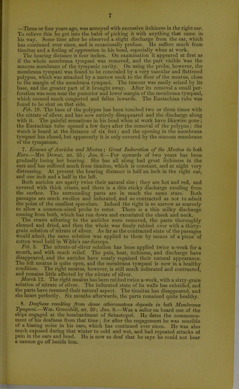 —Three or four years ago, was annoyed with excessive itchiness in the right ear. To relieve this he got into the habit of picking it with anything that came in his way. Some time after he observed a slight discharge from the ear, which has continued ever since, and is occasionally profuse. He sutlers much from tinnitus and a feeling of oppression in his head, especially when at work. The hearing distance is four inches. On examination it appeared at first as if the whole membrana tympani was removed, and the part visible was the mucous membrane of the tympanic cavity. On using the probe, however, the membrana tympani was found to be concealed by a very vascular and flattened polypus, which was attached by a narrow neck to the floor of the meatus, close to the margin of the membrana tympani. The tumour was easily seized by its base, and the greater part of it brought away. After its removal a small per- foration was seen near the posterior and lower margin of the membrana tympani, which seemed much congested and fallen inwards. The Eustachian tube was found to be shut on that side. Feb. 19. The base of the polypus has been touched two or three times with the nitrate of silver, and has now entirely disappeared and the discharge along with it. The painful sensations in his head when at work have likewise gone; the Eustachian tube opened a few days after the removal of the polypus; the watch is heard at the distance of six feet; and the opening in the membrana tympani has closed, but apparently it is only covered by the mucous membrane of the tympanum. 7. Eczema of Auricle* and Meatus; Great Induration of the Meatus in both Ears.—Mrs Dewar, set. 55; Jan. 8.—For upwards of two years has been gradually losing her hearing. She has all along had great itchiness in the ears and has suffered much from tinnitus, which is constant, and at night very distressing. At present the hearing distance is half an inch in the right ear, and one inch and a half in the left. Both auricles are nearly twice their natural size; they arc hot and red, and covered with thick crusts, and there is a thin sticky discharge exuding from the surface. The surrounding parts are in much the same state. Both passages are much swollen and indurated, and so contracted as not to admit the point of the smallest speculum. Indeed the right is so narrow as scarcely to allow a common-sized probe to enter. There is a thin milky discharge coming from both, which has run down and excoriated the cheek and neck. The crusts adhering to the auricles were removed, the parts thoroughly cleaned and dried, and then the whole was freely rubbed over with a thirty- grain solution of nitrate of silver. As far as the contracted state of the passages would admit, the same solution was applied to them by means of a piece of cotton wool held in Wilde’s ear-forceps. Feb. 5. The nitrate-of-silver solution has been applied twice a-week for a month, and with much relief. The pain, heat, itchiness, and discharge have disappeared, and the auricles have nearly regained their natural appearance. The left meatus is quite open, and the membrana tympani is now in a healthy condition. The right meatus, however, is still much indurated and contracted, and remains little affected by the nitrate of silver. March 12. The right meatus has been rubbed twice a-week, with a sixty-grain solution of nitrate of silver. The indurated state of its walls has subsided, and the parts have resumed their natural aspect. The tinnitus has disappeared, and she hears perfectly. Six months afterwards, the parts remained quite healthy. 8. Deafness resulting from dense atheromatous deposits in both Membranes Tympani.—Wm. Greenhill, set. 30; Jan. 8.—Was a sailor on board one of the ships engaged at the bombardment of Sebastopol. He dates the commence- ment of his deafness from that time ; for after the engagement he was sensible of a hissing noise in his ears, which has continued ever since. He was also much exposed during that winter to cold and wet, and had repeated attacks of pain in the ears and head. He is now so deaf that he says he could not hear a cannon go off beside him.