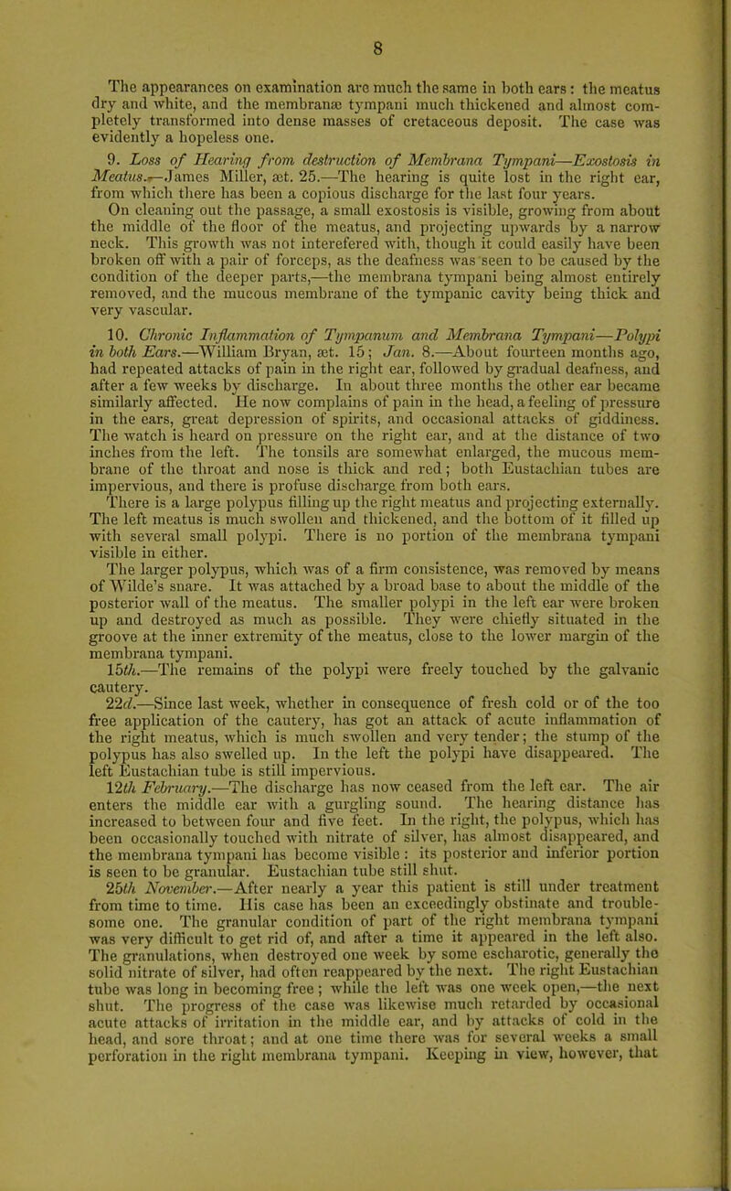The appearances on examination are much the same in both ears : the meatus dry and white, and the membranse tympani much thickened and almost com- pletely transformed into dense masses of cretaceous deposit. The case was evidently a hopeless one. 9. Loss of Hearing from destruction of Membrma Tympani—Exostosis in Meatus*- James Miller, act. 25.—The hearing is quite lost in the right ear, from which there has been a copious discharge for the last four years. On cleaning out the passage, a small exostosis is visible, growing from about the middle of the floor of the meatus, and projecting upwards by a narrow neck. This growth was not interefered with, though it could easily have been broken off with a pair of forceps, as the deafness was seen to be caused by the condition of the deeper parts,—the membrana tympani being almost entirely removed, and the mucous membrane of the tympanic cavity being thick and very vascular. 10. Chronic Inflammation of Tympanum and Membrana Tympani—Polypi in both Ears.—William Bryan, set. 15; Jan. 8.—About fourteen months ago, had repeated attacks of pain in the right ear, followed by gradual deafness, and after a few weeks by discharge. In about three months the other ear became similarly affected. He now complains of pain in the head, a feeling of pressure in the ears, great depression of spirits, and occasional attacks of giddiness. The watch is heard on pressure on the right ear, and at the distance of two inches from the left. The tonsils are somewhat enlarged, the mucous mem- brane of the throat and nose is thick and red; both Eustachian tubes are impervious, and there is profuse discharge, from both ears. There is a large polypus filling up the right meatus and projecting externally. The left meatus is much swollen and thickened, and the bottom of it filled up with several small polypi. There is no portion of the membrana tympani visible in either. The larger polypus, which was of a firm consistence, was removed by means of Wilde’s snare. It was attached by a broad base to about the middle of the posterior Avail of the meatus. The smaller polypi in the left ear were broken up and destroyed as much as possible. They were chiefly situated in the groove at the inner extremity of the meatus, close to the loAver margin of the membrana tympani. loth.—The remains of the polypi were freely touched by the galvanic cautery. 22d.—Since last Aveek, whether in consequence of fresh cold or of the too free application of the cautery, has got an attack of acute inflammation of the right meatus, Avhich is much swollen and very tender; the stump of the polypus has also swelled up. In the left the polypi have disappeared. The left Eustachian tube is still impervious. 12tli February.—The discharge has hoav ceased from the left ear. The air- enters the middle ear Avitli a gurgling sound. The hearing distance has increased to betrveen four and five feet. In the right, the polypus, which has been occasionally touched Avith nitrate of silver, has almost disappeared, and the membrana tympani has become visible : its posterior and inferior portion is seen to be granular. Eustachian tube still shut. 2bth November— After nearly a year this patient is still under treatment from time to time. His case has been an exceedingly obstinate and trouble- some one. The granular condition of part of the right membrana tympani was very difficult to get rid of, .and after a time it appeared in the left also. The granulations, Avhen destroyed one Aveek by some escharotic, generally the solid nitrate of silver, had often reappeared by the next. The right Eustachian tube Avas long in becoming free ; Avhilc the left was one week open,—the next shut. The progress of the case Avas likewise much retarded by occasional acute attacks of irritation in the middle ear, and by attacks of cold in the head, and sore throat; and at one time there Avas for several Aveeks a small perforation in the right membrana tympani. Keeping in view, however, that