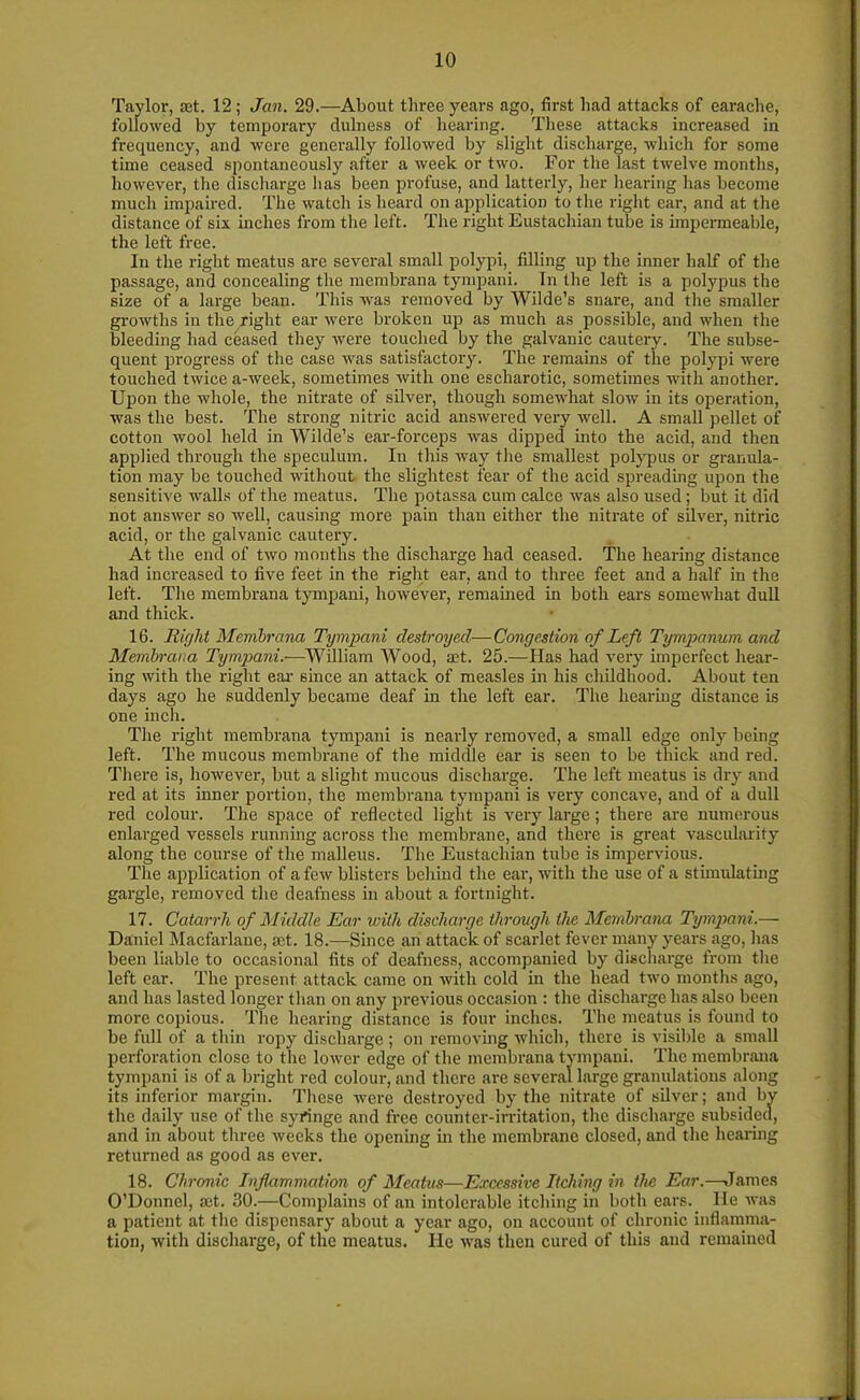 Taylor, set. 12; Jan. 29.—About three years ago, first had attacks of earache, followed by temporary duluess of hearing. These attacks increased in frequency, and were generally followed by slight discharge, which for some time ceased spontaneously after a week or two. For the last twelve months, however, the discharge has been profuse, and latterly, her hearing has become much impaired. The watch is heard on application to the right ear, and at the distance of six inches from the left. The right Eustachian tube is impermeable, the left free. In the right meatus are several small polypi, filling up the inner half of the passage, and concealing the membrana tympani. In the left is a polypus the size of a large bean. This was removed by Wilde’s snare, and the smaller growths in the right ear were broken up as much as possible, and when the bleeding had ceased they were touched by the galvanic cautery. The subse- quent progress of the case was satisfactory. The remains of the polypi were touched twice a-week, sometimes with one escliarotic, sometimes with another. Upon the whole, the nitrate of silver, though somewhat slow in its operation, was the best. The strong nitric acid answered very well. A small pellet of cotton wool held in Wilde’s ear-forceps was dipped into the acid, and then applied through the speculum. In this way the smallest polypus or granula- tion may be touched without the slightest fear of the acid spreading upon the sensitive walls of the meatus. The potassa cum calce was also used; but it did not answer so well, causing more pain than either the nitrate of silver, nitric acid, or the galvanic cautery. At the end of two months the discharge had ceased. The hearing distance had increased to five feet in the right ear, and to three feet and a half in the left. The membrana tympani, however, remained in both ears somewhat dull and thick. 16. Right Membrana Tympani destroyed—Congestion of Left Tympanum and Membrana Tympani.-—William Wood, a?t. 25.—Has had very imperfect hear- ing with the right ear- since an attack of measles in his childhood. About ten days ago he suddenly became deaf in the left ear. The hearing distance is one inch. The right membrana tympani is nearly removed, a small edge only being left. The mucous membrane of the middle ear is seen to be thick and red. There is, however, but a slight mucous discharge. The left meatus is dry and red at its inner portion, the membrana tympani is very concave, and of a dull red colour. The space of reflected light is very large; there are numerous enlarged vessels running across the membrane, and there is great vascularity along the course of the malleus. The Eustachian tube is impervious. The application of a few blisters behind the ear, with the use of a stimulating gargle, removed the deafness in about a fortnight. 17. Catarrh of Middle Ear with discharge through the Membrana Tympani.— Daniel Macfarlane, ait. 18.—Since an attack of scarlet fever many years ago, has been liable to occasional fits of deafness, accompanied by discharge from the left ear. The present attack came on Avith cold in the head tAvo months ago, and has lasted longer than on any previous occasion : the discharge has also been more copious. The hearing distance is four inches. The meatus is found to be full of a thin ropy discharge ; on removing which, there is visible a small perforation close to the loAver edge of the membrana tympani. The membrana tympani is of a bright red colour, and there are several large granulations along its inferior margin. These were destroyed by the nitrate of silver; and by the daily use of the syringe and free counter-irritation, the discharge subsided, and in about three Avecks the opening in the membrane closed, and the hearing returned as good as ever. 18. Chronic Inflammation of Meatus—Excessive Itching in the Ear.—James O’Donnel, act. 30.—Complains of an intolerable itching in both ears. lie Avas a patient at the dispensary about a year ago, on account of chronic inflamma- tion, Avith discharge, of the meatus. He Avas then cured of this and remained